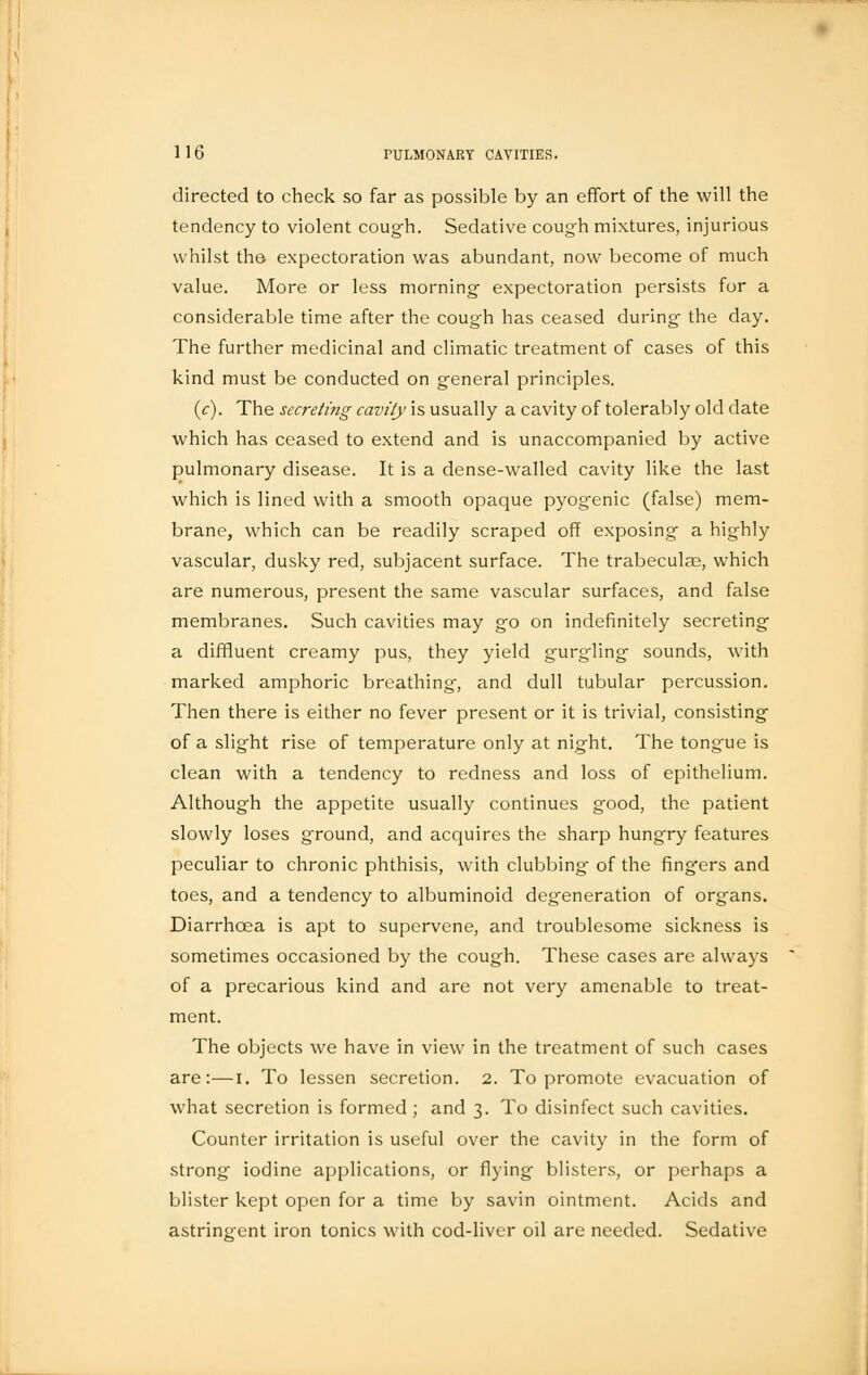 directed to check so far as possible by an effort of the will the tendency to violent cough. Sedative cough mixtures, injurious whilst the expectoration was abundant, now become of much value. More or less morning- expectoration persists for a considerable time after the cough has ceased during' the day. The further medicinal and climatic treatment of cases of this kind must be conducted on general principles. (c). The secreting cavity is usually a cavity of tolerably old date which has ceased to extend and is unaccompanied by active pulmonary disease. It is a dense-walled cavity like the last which is lined with a smooth opaque pyogenic (false) mem- brane, which can be readily scraped off exposing a highly vascular, dusky red, subjacent surface. The trabeculae, which are numerous, present the same vascular surfaces, and false membranes. Such cavities may go on indefinitely secreting a diffluent creamy pus, they yield gurgling sounds, with marked amphoric breathing, and dull tubular percussion. Then there is either no fever present or it is trivial, consisting of a slight rise of temperature only at night. The tongue is clean with a tendency to redness and loss of epithelium. Although the appetite usually continues good, the patient slowly loses ground, and acquires the sharp hungry features peculiar to chronic phthisis, with clubbing of the fingers and toes, and a tendency to albuminoid degeneration of organs. Diarrhoea is apt to supervene, and troublesome sickness is sometimes occasioned by the cough. These cases are always of a precarious kind and are not very amenable to treat- ment. The objects we have in view in the treatment of such cases are:—i. To lessen secretion. 2. To promote evacuation of what secretion is formed ; and 3. To disinfect such cavities. Counter irritation is useful over the cavity in the form of strong iodine applications, or flying blisters, or perhaps a blister kept open for a time by savin ointment. Acids and astringent iron tonics with cod-liver oil are needed. Sedative