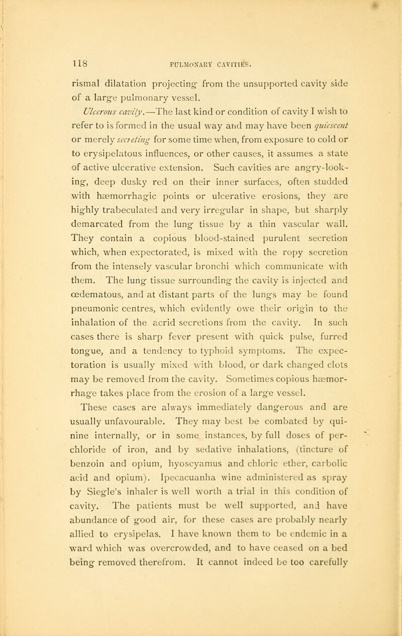 rismal dilatation projecting from the unsupported cavity side of a large pulmonary vessel. Ulcerous cavity.—The last kind or condition of cavity I wish to refer to is formed in the usual way and may have been quiescent or merely secreting for some time when, from exposure to cold or to erysipelatous influences, or other causes, it assumes a state of active ulcerative extension. Such cavities are angry-look- ing, deep dusky red on their inner surfaces, often studded with haemorrhagic points or ulcerative erosions, they are highly trabeculated and very irregular in shape, but sharply demarcated from the lung tissue by a thin vascular wall. They contain a copious blood-stained purulent secretion which, when expectorated, is mixed with the ropy secretion from the intensely vascular bronchi which communicate with them. The lung tissue surrounding the cavity is injected and cedematous, and at distant parts of the lungs may be found pneumonic centres, which evidently owe their origin to the inhalation of the acrid secretions from the cavity. In such cases there is sharp fever present with quick pulse, furred tongue, and a tendency to typhoid symptoms. The expec- toration is usually mixed with blood, or dark changed clots may be removed from the cavity. Sometimes copious haemor- rhage takes place from the erosion of a large vessel. These cases are always immediately dangerous and are usually unfavourable. They may best be combated by qui- nine internally, or in some instances, by full doses of per- chloride of iron, and by sedative inhalations, (tincture of benzoin and opium, hyoscyamus and chloric ether, carbolic acid and opium). Ipecacuanha wine administered as spray by Siegle's inhaler is well worth a trial in this condition of cavity. The patients must be well supported, ani have abundance of good air, for these cases are probably nearly allied to erysipelas. I have known them to be endemic in a ward which was overcrowded, and to have ceased on a bed being removed therefrom. It cannot indeed be too carefully