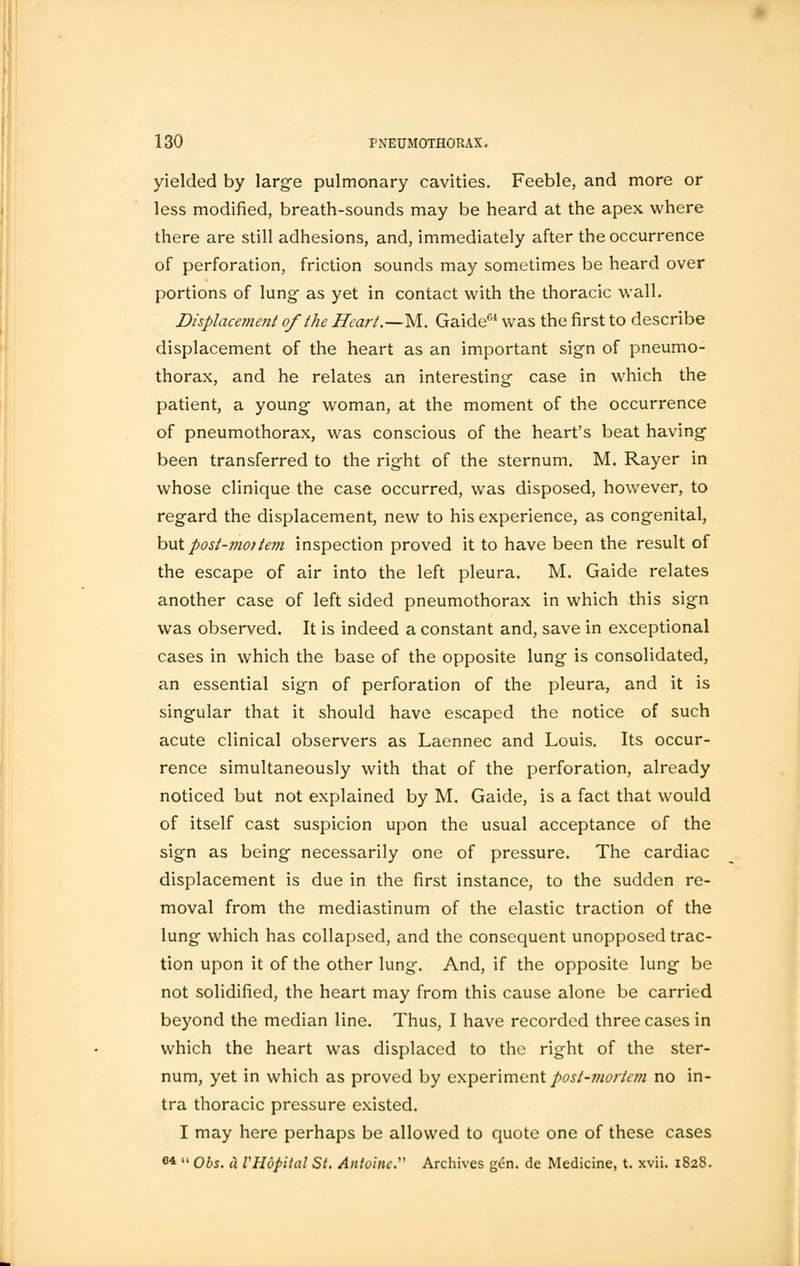 yielded by large pulmonary cavities. Feeble, and more or less modified, breath-sounds may be heard at the apex where there are still adhesions, and, immediately after the occurrence of perforation, friction sounds may sometimes be heard over portions of lung as yet in contact with the thoracic wall. Displacement of the Heart.—M. Gaide64 was the first to describe displacement of the heart as an important sign of pneumo- thorax, and he relates an interesting case in which the patient, a young woman, at the moment of the occurrence of pneumothorax, was conscious of the heart's beat having been transferred to the right of the sternum. M. Rayer in whose clinique the case occurred, was disposed, however, to regard the displacement, new to his experience, as congenital, but post-mottem inspection proved it to have been the result of the escape of air into the left pleura. M. Gaide relates another case of left sided pneumothorax in which this sign was observed. It is indeed a constant and, save in exceptional cases in which the base of the opposite lung is consolidated, an essential sign of perforation of the pleura, and it is singular that it should have escaped the notice of such acute clinical observers as Laennec and Louis. Its occur- rence simultaneously with that of the perforation, already noticed but not explained by M. Gaide, is a fact that would of itself cast suspicion upon the usual acceptance of the sign as being necessarily one of pressure. The cardiac displacement is due in the first instance, to the sudden re- moval from the mediastinum of the elastic traction of the lung which has collapsed, and the consequent unopposed trac- tion upon it of the other lung. And, if the opposite lung be not solidified, the heart may from this cause alone be carried beyond the median line. Thus, I have recorded three cases in which the heart was displaced to the right of the ster- num, yet in which as proved by experiment post-mortem no in- tra thoracic pressure existed. I may here perhaps be allowed to quote one of these cases 64  Obs. ci VHopital St. Antoinc Archives gen. de Medicine, t. xvii. 1828.