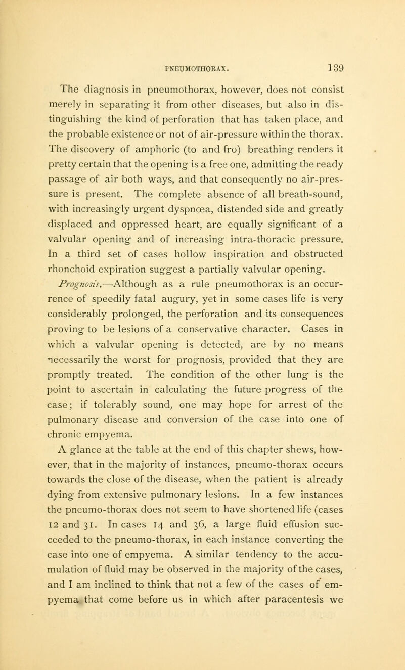 The diagnosis in pneumothorax, however, does not consist merely in separating- it from other diseases, but also in dis- tinguishing- the kind of perforation that has taken place, and the probable existence or not of air-pressure within the thorax. The discovery of amphoric (to and fro) breathing renders it pretty certain that the opening is a free one, admitting the ready passage of air both ways, and that consequently no air-pres- sure is present. The complete absence of all breath-sound, with increasingly urgent dyspnoea, distended side and greatly displaced and oppressed heart, are equally significant of a valvular opening and of increasing intra-thoracic pressure. In a third set of cases hollow inspiration and obstructed rhonchoid expiration sug-gest a partially valvular opening. Prognosis.—Although as a rule pneumothorax is an occur- rence of speedily fatal augury, yet in some cases life is very considerably prolonged, the perforation and its consequences proving to be lesions of a conservative character. Cases in which a valvular opening is detected, are by no means necessarily the worst for prognosis, provided that they are promptly treated. The condition of the other lung is the point to ascertain in calculating the future progress of the case; if tolerably sound, one may hope for arrest of the pulmonary disease and conversion of the case into one of chronic empyema. A glance at the table at the end of this chapter shews, how- ever, that in the majority of instances, pneumo-thorax occurs towards the close of the disease, when the patient is already dying from extensive pulmonary lesions. In a few instances the pneumo-thorax does not seem to have shortened life (cases 12 and 31. Incases 14 and 36, a large fluid effusion suc- ceeded to the pneumo-thorax, in each instance converting the case into one of empyema. A similar tendency to the accu- mulation of fluid may be observed in the majority of the cases, and I am inclined to think that not a few of the cases of em- pyema that come before us in which after paracentesis we