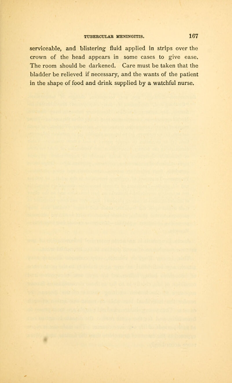 serviceable, and blistering- fluid applied In strips over the crown of the head appears in some cases to give ease. The room should be darkened. Care must be taken that the bladder be relieved if necessary, and the wants of the patient in the shape of food and drink supplied by a watchful nurse.