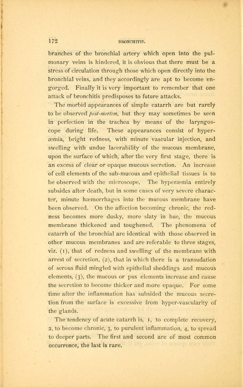 branches of the bronchial artery which open into the pul- monary veins is hindered, it is obvious that there must be a stress of circulation through those which open directly into the bronchial veins, and they accordingly are apt to become en- gorged. Finally it is very important to remember that one attack of bronchitis predisposes to future attacks. The morbid appearances of simple catarrh are but rarely to be observed post-mortem, but they may sometimes be seen in perfection in the trachea by means of the laryngos- cope during life. These appearances consist of hyper- emia, bright redness, with minute vascular injection, and swelling with undue lacerability of the mucous membrane, upon the surface of which, after the very first stage, there is an excess of clear or opaque mucous secretion. An increase of cell elements of the sub-mucous and epithelial tissues is to be observed with the microscope. The hyperaemia entirely subsides after death, but in some cases of very severe charac- ter, minute haemorrhages into the mucous membrane have been observed. On the affection becoming chronic, the red- ness becomes more dusky, more slaty in hue, the mucous membrane thickened and toughened. The phenomena of catarrh of the bronchial are identical with those observed in other mucous membranes and are referable to three stages, viz. (i), that of redness and swelling of the membrane with arrest of secretion, (2), that in which there is a transudation of serous fluid mingled with epithelial sheddings and mucous elements, (3), the mucous or pus elements increase and cause the secretion to become thicker and more opaque. For some time after the inflammation has subsided the mucous secre- tion from the surface is excessive from hyper-vascularity of the glands. The tendency of acute catarrh is, 1, to complete recovery, 2, to become chronic, 3, to purulent inflammation, 4, to spread to deeper parts. The first and second are of most common occurrence, the last is rare.