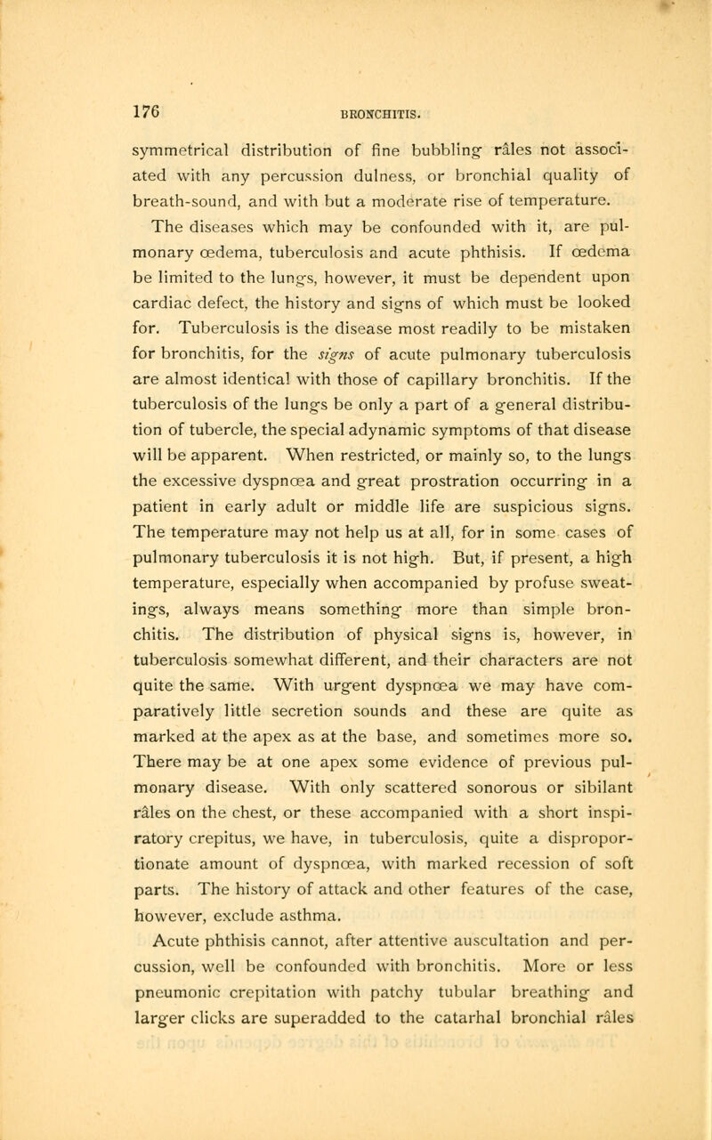 symmetrical distribution of fine bubbling rales not associ- ated with any percussion dulness, or bronchial quality of breath-sound, and with but a moderate rise of temperature. The diseases which may be confounded with it, are pul- monary oedema, tuberculosis and acute phthisis. If oedema be limited to the lungs, however, it must be dependent upon cardiac defect, the history and signs of which must be looked for. Tuberculosis is the disease most readily to be mistaken for bronchitis, for the signs of acute pulmonary tuberculosis are almost identical with those of capillary bronchitis. If the tuberculosis of the lung-s be only a part of a general distribu- tion of tubercle, the special adynamic symptoms of that disease will be apparent. When restricted, or mainly so, to the lungs the excessive dyspnoea and great prostration occurring- in a patient in early adult or middle life are suspicious signs. The temperature may not help us at all, for in some cases of pulmonary tuberculosis it is not high. But, if present, a high temperature, especially when accompanied by profuse sweat- ings, always means something more than simple bron- chitis. The distribution of physical signs is, however, in tuberculosis somewhat different, and their characters are not quite the same. With urg-ent dyspnoea we may have com- paratively little secretion sounds and these are quite as marked at the apex as at the base, and sometimes more so. There may be at one apex some evidence of previous pul- monary disease. With only scattered sonorous or sibilant rales on the chest, or these accompanied with a short inspi- ratory crepitus, we have, in tuberculosis, quite a dispropor- tionate amount of dyspnoea, with marked recession of soft parts. The history of attack and other features of the case, however, exclude asthma. Acute phthisis cannot, after attentive auscultation and per- cussion, well be confounded with bronchitis. More or less pneumonic crepitation with patchy tubular breathing- and larger clicks are superadded to the catarhal bronchial rales