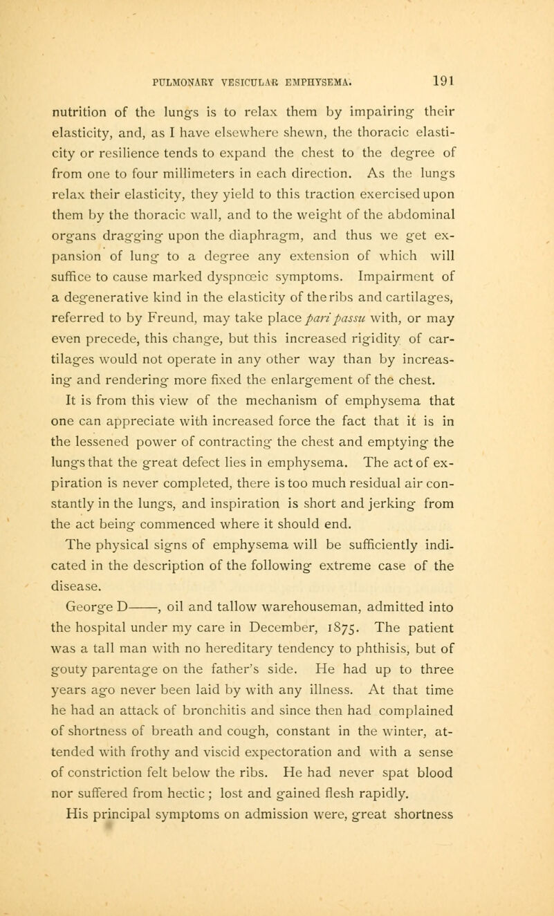 nutrition of the lungs is to relax them by impairing- their elasticity, and, as I have elsewhere shewn, the thoracic elasti- city or resilience tends to expand the chest to the degree of from one to four millimeters in each direction. As the lungs relax their elasticity, they yield to this traction exercised upon them by the thoracic wall, and to the weight of the abdominal organs dragging upon the diaphragm, and thus we get ex- pansion of lung to a degree any extension of which will suffice to cause marked dyspnceic symptoms. Impairment of a degenerative kind in the elasticity of the ribs and cartilages, referred to by Freund, may take place pari passu with, or may even precede, this change, but this increased rigidity of car- tilages would not operate in any other way than by increas- ing and rendering more fixed the enlargement of the chest. It is from this view of the mechanism of emphysema that one can appreciate with increased force the fact that it is in the lessened power of contracting the chest and emptying the lungs that the great defect lies in emphysema. The act of ex- piration is never completed, there is too much residual air con- stantly in the lungs, and inspiration is short and jerking from the act being commenced where it should end. The physical signs of emphysema will be sufficiently indi- cated in the description of the following extreme case of the disease. George D , oil and tallow warehouseman, admitted into the hospital under my care in December, 1875. The patient was a tall man with no hereditary tendency to phthisis, but of gouty parentage on the father's side. He had up to three years ago never been laid by with any illness. At that time he had an attack of bronchitis and since then had complained of shortness of breath and cough, constant in the winter, at- tended with frothy and viscid expectoration and with a sense of constriction felt below the ribs. He had never spat blood nor suffered from hectic; lost and gained flesh rapidly. His principal symptoms on admission were, great shortness