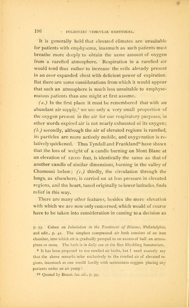 19G It is generally held that elevated climates are unsuitable for patients with emphysema, inasmuch as such patients must breathe more deeply to obtain the same amount of oxygen from a rarefied atmosphere. Respiration in a rarefied air would tend thus rather to increase the evils already present in an over expanded chest with deficient power of expiration. But there are some considerations from which it would appear that such an atmosphere is much less unsuitable to emphyse- matous patients than one might at first assume. (a.) In the first place it must be remembered that with an abundant air supply/' we use only a very small proportion of the oxygen present in the air for our respiratory purposes, in other words expired air is not nearly exhausted of its oxygen; (b.) secondly, although the air of elevated regions is rarefied, its particles are more actively mobile, and oxygenation is re- latively quickened. Thus Tyndall and Frankland10 have shown that the loss of weight of a candle burning on Mont Blanc at an elevation of 12000 feet, is identically the same as that of another candle of similar dimensions, burning in the valley of Chamouni below; (c.) thirdly, the circulation through the lungs, as elsewhere, is carried on at less pressure in elevated regions, and the heart, tuned originally to lower latitudes, finds relief in this way. There are many other features, besides the mere elevation with which we are now only concerned, which would of course have to be taken into consideration in coming to a decision as p. 53. Cohen on Inhalation in the Treatment of Disease, Philadelphia, 2nd edit., p. 41. The simplest compressed air bath consists of an iron chamber, into which air is gradually pumped to an excess of half an atmos- phere or more. The bath is in daily use at the Ben Rhydding Sanatorium. 9 It has been proposed to use rarefied air baths, but I need scarcely say that the above remarks refer exclusively to the rarefied air of elevated re- gions, inasmuch as one would hardly with seriousness suggest placing any patients under an air pump 1 10 Quoted by Braun, loc. cit., p. 59.