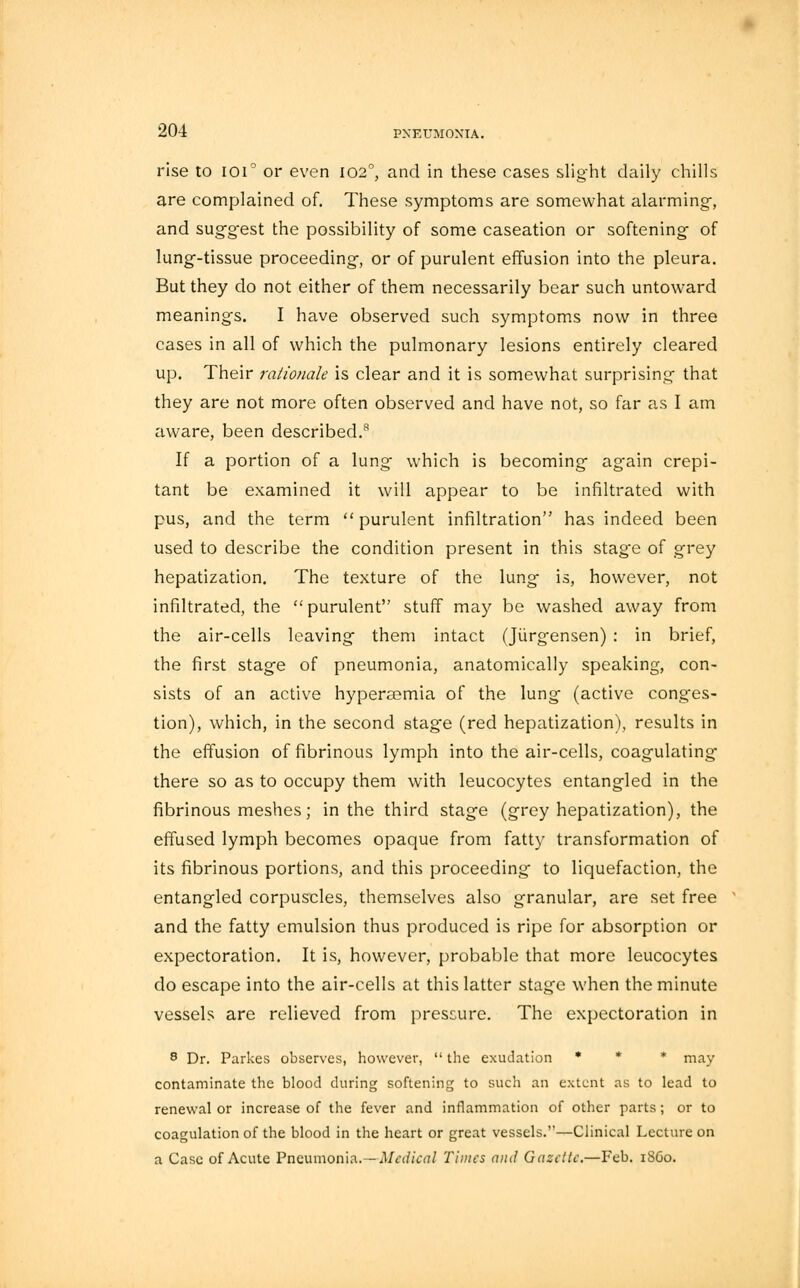 rise to ioi° or even 102°, and in these cases slight daily chills are complained of. These symptoms are somewhat alarming-, and suggest the possibility of some caseation or softening of lung-tissue proceeding, or of purulent effusion into the pleura. But they do not either of them necessarily bear such untoward meanings. I have observed such symptoms now in three cases in all of which the pulmonary lesions entirely cleared up. Their rationale is clear and it is somewhat surprising that they are not more often observed and have not, so far as I am aware, been described.8 If a portion of a lung which is becoming again crepi- tant be examined it will appear to be infiltrated with pus, and the term purulent infiltration has indeed been used to describe the condition present in this stage of grey hepatization. The texture of the lung is, however, not infiltrated, the purulent stuff may be washed away from the air-cells leaving them intact (Jiirgensen) : in brief, the first stage of pneumonia, anatomically speaking, con- sists of an active hypersemia of the lung (active conges- tion), which, in the second stage (red hepatization), results in the effusion of fibrinous lymph into the air-cells, coagulating- there so as to occupy them with leucocytes entangled in the fibrinous meshes; in the third stage (grey hepatization), the effused lymph becomes opaque from fatty transformation of its fibrinous portions, and this proceeding to liquefaction, the entangled corpuscles, themselves also granular, are set free and the fatty emulsion thus produced is ripe for absorption or expectoration. It is, however, probable that more leucocytes do escape into the air-cells at this latter stage when the minute vessels are relieved from pressure. The expectoration in 8 Dr. Parkes observes, however,  the exudation * * * may contaminate the blood during softening to such an extent as to lead to renewal or increase of the fever and inflammation of other parts; or to coagulation of the blood in the heart or great vessels.—Clinical Lecture on a Case of Acute Pneumonia. —Mcdical Times and Gazette.—Feb. i860.