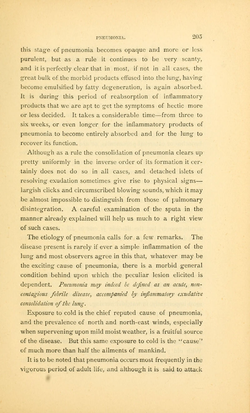 this stage of pneumonia becomes opaque and more or less purulent, but as a rule it continues to be very scanty, and it is perfectly clear that in most, if not in all cases, the great bulk of the morbid products effused into the lung, having become emulsified by fatty degeneration, is again absorbed. It is during this period of reabsorption of inflammatory products that we are apt to get the symptoms of hectic more or less decided. It takes a considerable time—from three to six weeks, or even longer for the inflammatory products of pneumonia to become entirely absorbed and for the lung to recover its function. Although as a rule the consolidation of pneumonia clears up pretty uniformly in the inverse order of its formation it cer- tainly does not do so in all cases, and detached islets of resolving exudation sometimes give rise to physical signs— largish clicks and circumscribed blowing sounds, which it may be almost impossible to distinguish from those of pulmonary disintegration. A careful examination of the sputa in the manner already explained will help us much to a right view of such cases. The etiology of pneumonia calls for a few remarks. The disease present is rarely if ever a simple inflammation of the lung and most observers agree in this that, whatever may be the exciting cause of pneumonia, there is a morbid general condition behind upon which the peculiar lesion elicited is dependent. Pneumonia may indeed be defined as an acute, non- contagious febrile disease, accompanied by inflammatory exudative consolidation of the lung. Exposure to cold is the chief reputed cause of pneumonia, and the prevalence of north and north-east winds, especially when supervening upon mild moist weather, is a fruitful source of the disease. But this same exposure to cold is the cause of much more than half the ailments of mankind. It is to be noted that pneumonia occurs most frequently in the vigorous period of adult life, and although it is said to attack