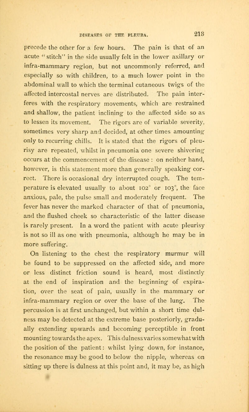 precede the other for a few hours. The pain is that of an acute stitch in the side usually felt in the lower axillary or infra-mammary region, but not uncommonly referred, and especially so with children, to a much lower point in the abdominal wall to which the terminal cutaneous twigs of the affected intercostal nerves are distributed. The pain inter- feres with the respiratory movements, which are restrained and shallow, the patient inclining to the affected side so as to lessen its movement. The rigors are of variable severity, sometimes very sharp and decided, at other times amounting only to recurring chills. It is stated that the rigors of pleu- risy are repeated, whilst in pneumonia one severe shivering occurs at the commencement of the disease : on neither hand, however, is this statement more than generally speaking cor- rect. There is occasional dry interrupted cough. The tem- perature is elevated usually to about 1020 or 1030, the face anxious, pale, the pulse small and moderately frequent. The fever has never the marked character of that of pneumonia, and the flushed cheek so characteristic of the latter disease is rarely present. In a word the patient with acute pleurisy is not so ill as one with pneumonia, although he may be in more suffering. On listening to the chest the respiratory murmur will be found to be suppressed on the affected side, and more or less distinct friction sound is heard, most distinctly at the end of inspiration and the beginning of expira- tion, over the seat of pain, usually in the mammary or infra-mammary region or over the base of the lung. The percussion is at first unchanged, but within a short time dul- ness may be detected at the extreme base posteriorly, gradu- ally extending upwards and becoming perceptible in front mounting towards the apex. This dulness varies somewhat with the position of the patient: whilst lying down, for instance, the resonance may be good to below the nipple, whereas on sitting up there is dulness at this point and, it may be, as high