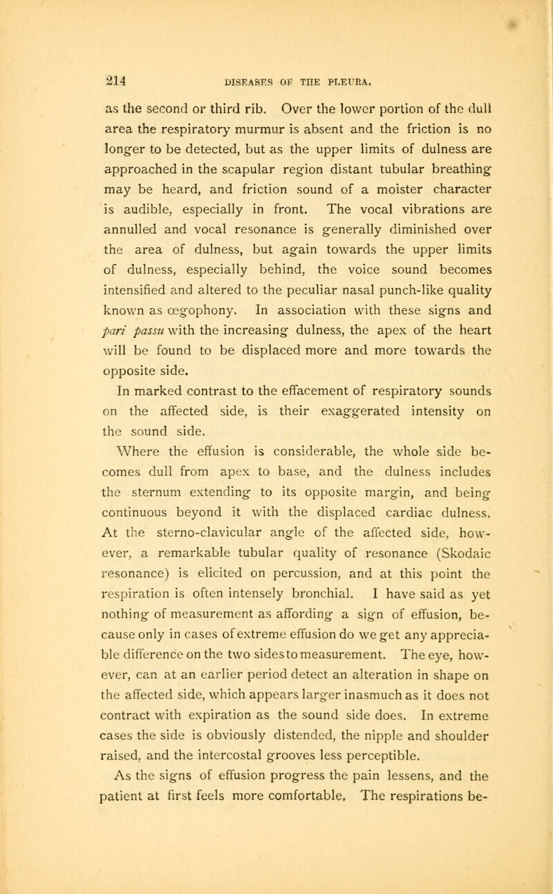 as the second or third rib. Over the lower portion of the dull area the respiratory murmur is absent and the friction is no longer to be detected, but as the upper limits of dulness are approached in the scapular region distant tubular breathing may be heard, and friction sound of a moister character is audible, especially in front. The vocal vibrations are annulled and vocal resonance is generally diminished over the area of dulness, but again towards the upper limits of dulness, especially behind, the voice sound becomes intensified and altered to the peculiar nasal punch-like quality known as cegophony. In association with these signs and pari passu with the increasing dulness, the apex of the heart will be found to be displaced more and more towards the opposite side. In marked contrast to the effacement of respiratory sounds on the affected side, is their exaggerated intensity on the sound side. Where the effusion is considerable, the whole side be- comes dull from apex to base, and the dulness includes the sternum extending to its opposite margin, and being continuous beyond it with the displaced cardiac dulness. At the sterno-clavicular angle of the affected side, how- ever, a remarkable tubular quality of resonance (Skodaic resonance) is elicited on percussion, and at this point the respiration is often intensely bronchial. I have said as yet nothing of measurement as affording a sign of effusion, be- cause only in cases of extreme effusion do we get any apprecia- ble difference on the two sides to measurement. The eye, how- ever, can at an earlier period detect an alteration in shape on the affected side, which appears larger inasmuch as it does not contract with expiration as the sound side does. In extreme cases the side is obviously distended, the nipple and shoulder raised, and the intercostal grooves less perceptible. As the signs of effusion progress the pain lessens, and the patient at first feels more comfortable, The respirations be-