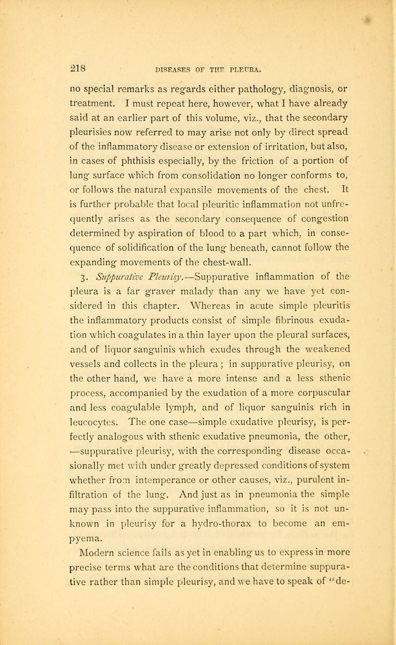 no special remarks as regards either pathology, diagnosis, or treatment. I must repeat here, however, what I have already said at an earlier part of this volume, viz., that the secondary pleurisies now referred to may arise not only by direct spread of the inflammatory disease or extension of irritation, but also, in cases of phthisis especially, by the friction of a portion of lung surface which from consolidation no longer conforms to, or follows the natural expansile movements of the chest. It is further probable that local pleuritic inflammation not unfre- quently arises as the secondary consequence of congestion determined by aspiration of blood to a part which, in conse- quence of solidification of the lung' beneath, cannot follow the expanding movements of the chest-wall. 3. Suppurative Pleurisy.—Suppurative inflammation of the pleura is a far graver malady than any we have yet con- sidered in this chapter. Whereas in acute simple pleuritis the inflammatory products consist of simple fibrinous exuda- tion which coagulates in a thin layer upon the pleural surfaces, and of liquor sanguinis which exudes through the weakened vessels and collects in the pleura; in suppurative pleurisy, on the other hand, we have a more intense and a less sthenic process, accompanied by the exudation of a more corpuscular and less coagulable lymph, and of liquor sanguinis rich in leucocytes. The one case—simple exudative pleurisy, is per- fectly analogous with sthenic exudative pneumonia, the other, —suppurative pleurisy, with the corresponding disease occa- sionally met with under greatly depressed conditions of system whether from intemperance or other causes, viz., purulent in- filtration of the lung. And just as in pneumonia the simple may pass into the suppurative inflammation, so it is not un- known in pleurisy for a hydro-thorax to become an em- pyema. Modern science fails as yet in enabling'us to express in more precise terms what are the conditions that determine suppura- tive rather than simple pleurisy, and we have to speak of de-