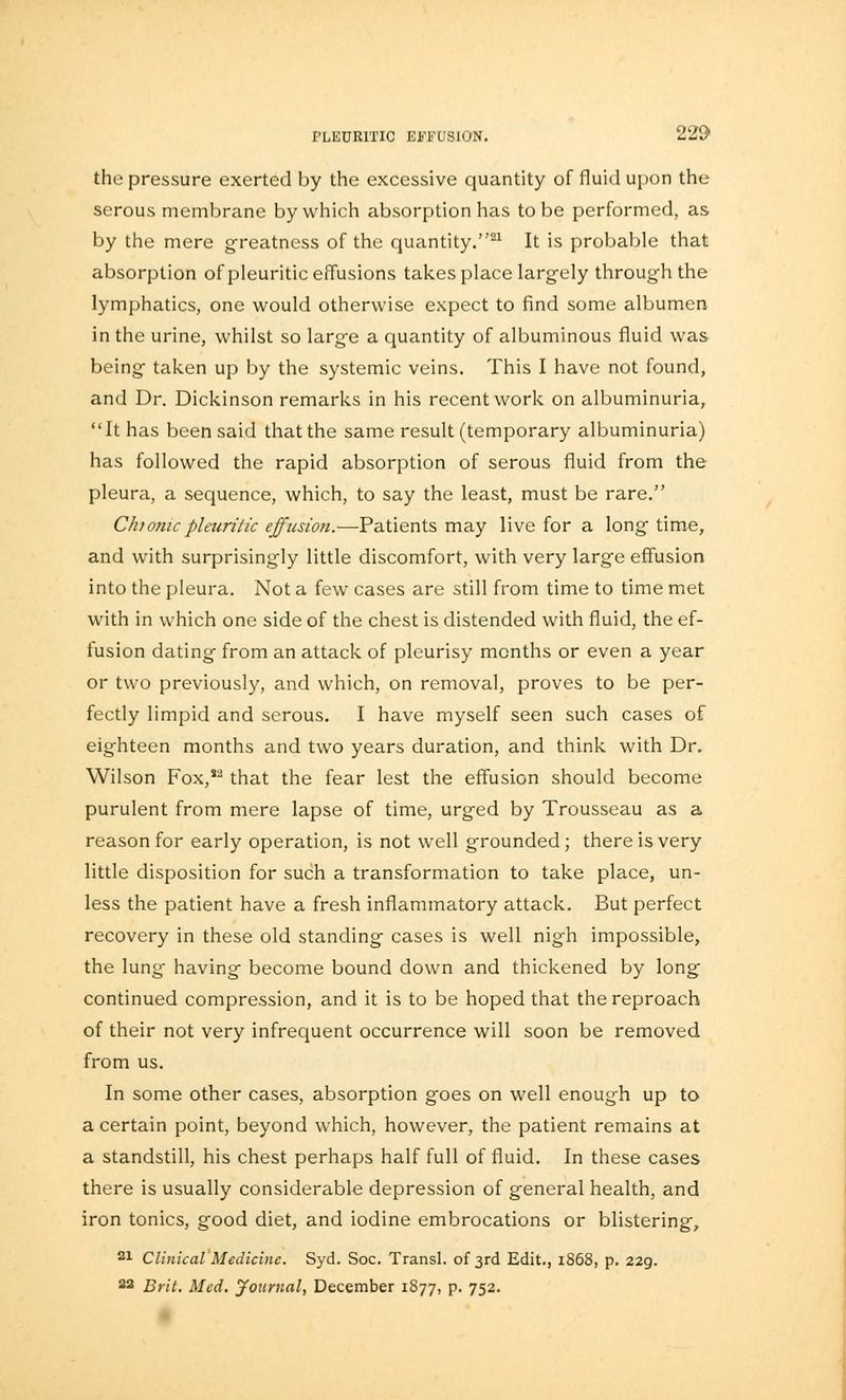 the pressure exerted by the excessive quantity of fluid upon the serous membrane by which absorption has to be performed, as by the mere greatness of the quantity.21 It is probable that absorption of pleuritic effusions takes place largely through the lymphatics, one would otherwise expect to find some albumen in the urine, whilst so large a quantity of albuminous fluid was being taken up by the systemic veins. This I have not found, and Dr. Dickinson remarks in his recent work on albuminuria, It has been said that the same result (temporary albuminuria) has followed the rapid absorption of serous fluid from the pleura, a sequence, which, to say the least, must be rare. Chionicpleuritic effusion.—Patients may live for a long time, and with surprisingly little discomfort, with very large effusion into the pleura. Not a few cases are still from time to time met with in which one side of the chest is distended with fluid, the ef- fusion dating from an attack of pleurisy months or even a year or two previously, and which, on removal, proves to be per- fectly limpid and serous. I have myself seen such cases of eighteen months and two years duration, and think with Dr. Wilson Fox,*2 that the fear lest the effusion should become purulent from mere lapse of time, urged by Trousseau as a reason for early operation, is not well grounded; there is very little disposition for such a transformation to take place, un- less the patient have a fresh inflammatory attack. But perfect recovery in these old standing cases is well nigh impossible, the lung having become bound down and thickened by long continued compression, and it is to be hoped that the reproach of their not very infrequent occurrence will soon be removed from us. In some other cases, absorption goes on well enough up to a certain point, beyond which, however, the patient remains at a standstill, his chest perhaps half full of fluid. In these cases there is usually considerable depression of general health, and iron tonics, good diet, and iodine embrocations or blistering, 21 Clinical Medicine. Syd. Soc. Transl. of 3rd Edit., 1868, p. 229. 22 Brit. Med. Journal, December 1877, p. 752.