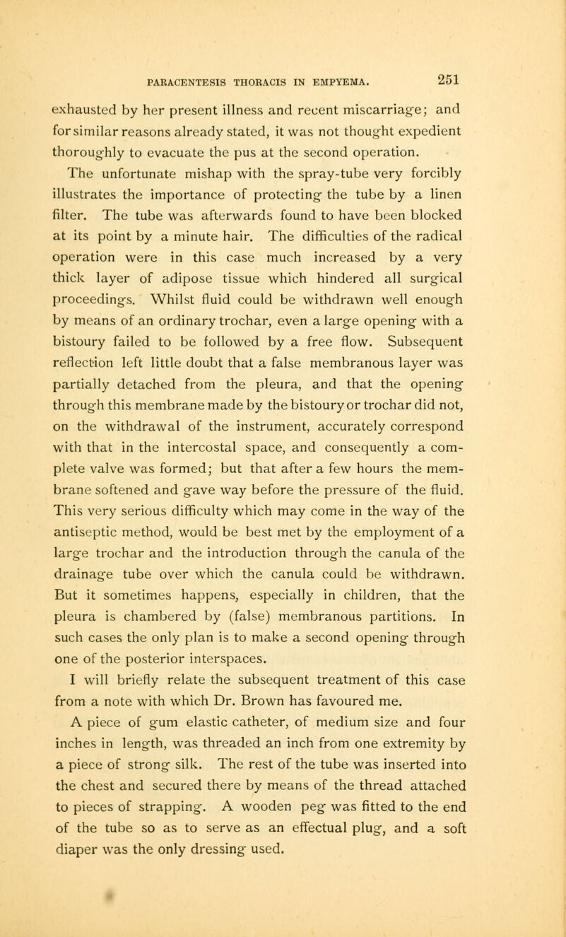 exhausted by her present illness and recent miscarriage; and forsimilar reasons already stated, it was not thought expedient thoroughly to evacuate the pus at the second operation. The unfortunate mishap with the spray-tube very forcibly illustrates the importance of protecting the tube by a linen filter. The tube was afterwards found to have been blocked at its point by a minute hair. The difficulties of the radical operation were in this case much increased by a very thick layer of adipose tissue which hindered all surgical proceedings. Whilst fluid could be withdrawn well enough by means of an ordinary trochar, even a large opening with a bistoury failed to be followed by a free flow. Subsequent reflection left little doubt that a false membranous layer was partially detached from the pleura, and that the opening through this membrane made by the bistoury or trochar did not, on the withdrawal of the instrument, accurately correspond with that in the intercostal space, and consequently a com- plete valve was formed; but that after a few hours the mem- brane softened and gave way before the pressure of the fluid. This very serious difficulty which may come in the way of the antiseptic method, would be best met by the employment of a large trochar and the introduction through the canula of the drainage tube over which the canula could be withdrawn. But it sometimes happens, especially in children, that the pleura is chambered by (false) membranous partitions. In such cases the only plan is to make a second opening through one of the posterior interspaces. I will briefly relate the subsequent treatment of this case from a note with which Dr. Brown has favoured me. A piece of gum elastic catheter, of medium size and four inches in length, was threaded an inch from one extremity by a piece of strong silk. The rest of the tube was inserted into the chest and secured there by means of the thread attached to pieces of strapping. A wooden peg was fitted to the end of the tube so as to serve as an effectual plug, and a soft diaper was the only dressing used.