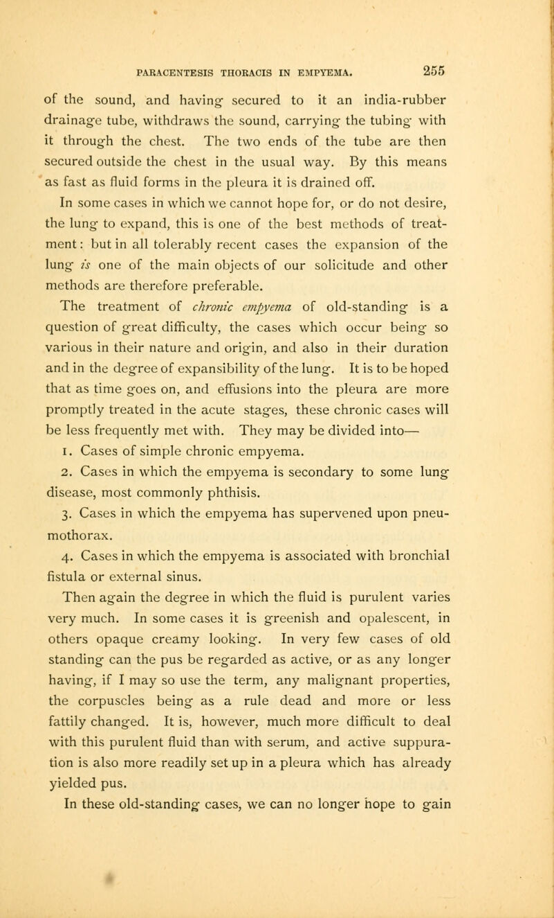 of the sound, and having- secured to it an india-rubber drainage tube, withdraws the sound, carrying the tubing with it through the chest. The two ends of the tube are then secured outside the chest in the usual way. By this means as fast as fluid forms in the pleura it is drained off. In some cases in which we cannot hope for, or do not desire, the lung to expand, this is one of the best methods of treat- ment : but in all tolerably recent cases the expansion of the lung is one of the main objects of our solicitude and other methods are therefore preferable. The treatment of chronic cmpyei7ia of old-standing is a question of great difficulty, the cases which occur being so various in their nature and origin, and also in their duration and in the degree of expansibility of the lung. It is to be hoped that as time goes on, and effusions into the pleura are more promptly treated in the acute stages, these chronic cases will be less frequently met with. They may be divided into— 1. Cases of simple chronic empyema. 2. Cases in which the empyema is secondary to some lung disease, most commonly phthisis. 3. Cases in which the empyema has supervened upon pneu- mothorax. 4. Cases in which the empyema is associated with bronchial fistula or external sinus. Then again the degree in which the fluid is purulent varies very much. In some cases it is greenish and opalescent, in others opaque creamy looking. In very few cases of old standing can the pus be regarded as active, or as any longer having, if I may so use the term, any malignant properties, the corpuscles being as a rule dead and more or less fattily changed. It is, however, much more difficult to deal with this purulent fluid than with serum, and active suppura- tion is also more readily set up in a pleura which has already yielded pus. In these old-standing cases, we can no longer hope to gain