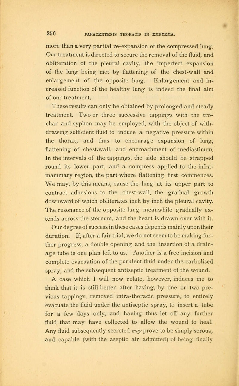 more than a very partial re-expansion of the compressed lung-. Our treatment is directed to secure the removal of the fluid, and obliteration of the pleural cavity, the imperfect expansion of the lung- being- met by flattening of the chest-wall and enlargement of the opposite lung. Enlargement and in- creased function of the healthy lung is indeed the final aim of our treatment. These results can only be obtained by prolonged and steady treatment. Two or three successive tappings with the tro- char and syphon may be employed, with the object of with- drawing sufficient fluid to induce a negative pressure within the thorax, and thus to encourage expansion of lung, flattening of chest-wall, and encroachment of mediastinum. In the intervals of the tappings, the side should be strapped round its lower part, and a compress applied to the infra- mammary region, the part where flattening first commences. We may, by this means, cause the lung at its upper part to contract adhesions to the chest-wall, the gradual growth downward of which obliterates inch by inch the pleural cavity. The resonance of the opposite lung meanwhile gradually ex- tends across the sternum, and the heart is drawn over with it. Our degree of success in these cases depends mainly upon their duration. If, after a fair trial, we do not seem to be making fur- ther progress, a double opening and the insertion of a drain- age tube is one plan left to us. Another is a free incision and complete evacuation of the purulent fluid under the carbolised spray, and the subsequent antiseptic treatment of the wound. A case which I will now relate, however, induces me to think that it is still better after having, by one or two pre- vious tappings, removed intra-thoracic pressure, to entirely evacuate the fluid under the antiseptic spray, to insert a tube for a few days only, and having thus let off any further fluid that may have collected to allow the wound to heal. Any fluid subsequently secreted may prove to be simply serous, and capable (with the aseptic air admitted) of being finally