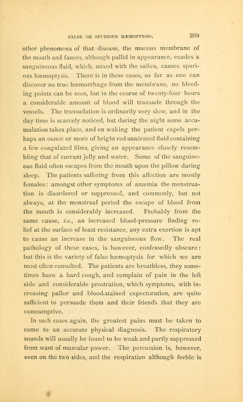 other phenomena of that disease, the mucous membrane of the mouth and fauces, althoug-h pallid in appearance, exudes a sanguineous fluid, which, mixed with the saliva, causes spuri- ous haemoptysis. There is in these cases, so far as one can discover no true haemorrhage from the membrane, no bleed- ing points can be seen, but in the course of twenty-four hours a considerable amount of blood will transude through the vessels. The transudation is ordinarily very slow, and in the day time is scarcely noticed, but during the night some accu- mulation takes place, and on waking the patient expels per- haps an ounce or more of bright red unaerated fluid containing a few coagulated films, giving an appearance closely resem- bling that of currant jelly and water. Some of the sanguine- ous fluid often escapes from the mouth upon the pillow during sleep. The patients suffering from this affection are mostly females: amongst other symptoms of anaemia the menstrua- tion is disordered or suppressed, and commonly, but not always, at the menstrual period the escape of blood from the mouth is considerably increased. Probably from the same cause, i.e., an increased blood-pressure finding re- lief at the surface of least resistance, any extra exertion is apt to cause an increase in the sanguineous flow. The real pathology of these cases, is however, confessedly obscure: but this is the variety of false haemoptysis for which we are most often consulted. The patients are breathless, they some- times have a hard cough, and complain of pain in the left side and considerable prostration, which symptoms, with in- creasing pallor and blood-stained expectoration, are quite sufficient to persuade them and their friends that they are comsumptive. In such cases again, the greatest pains must be taken to come to an accurate physical diagnosis. The respiratory sounds will usually be found to be weak and partly suppressed from want of muscular power. The percussion is, however, even on the two sides, and the respiration although feeble is