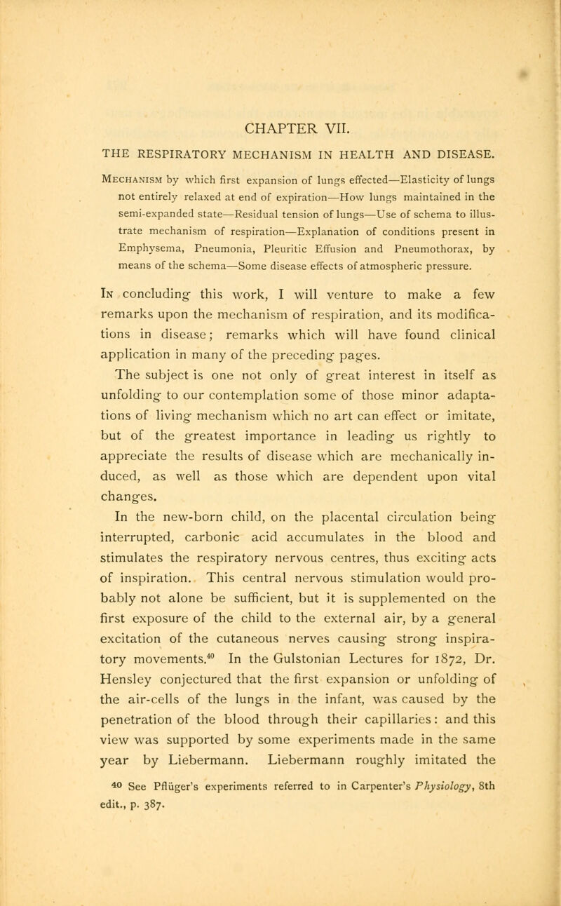 THE RESPIRATORY MECHANISM IN HEALTH AND DISEASE. Mechanism by which first expansion of lungs effected—Elasticity of lungs not entirely relaxed at end of expiration—How lungs maintained in the semi-expanded state—Residual tension of lungs—Use of schema to illus- trate mechanism of respiration—Explanation of conditions present in Emphysema, Pneumonia, Pleuritic Effusion and Pneumothorax, by means of the schema—Some disease effects of atmospheric pressure. In concluding- this work, I will venture to make a few remarks upon the mechanism of respiration, and its modifica- tions in disease; remarks which will have found clinical application in many of the preceding- pages. The subject is one not only of great interest in itself as unfolding to our contemplation some of those minor adapta- tions of living mechanism which no art can effect or imitate, but of the greatest importance in leading us rightly to appreciate the results of disease which are mechanically in- duced, as well as those which are dependent upon vital changes. In the new-born child, on the placental circulation being interrupted, carbonic acid accumulates in the blood and stimulates the respiratory nervous centres, thus exciting acts of inspiration. This central nervous stimulation would pro- bably not alone be sufficient, but it is supplemented on the first exposure of the child to the external air, by a general excitation of the cutaneous nerves causing strong inspira- tory movements.40 In the Gulstonian Lectures for 1872, Dr. Hensley conjectured that the first expansion or unfolding of the air-cells of the lungs in the infant, was caused by the penetration of the blood through their capillaries: and this view was supported by some experiments made in the same year by Liebermann. Liebermann roughly imitated the 40 See Pfluger's experiments referred to in Carpenter's Physiology, Sth edit., p. 387.