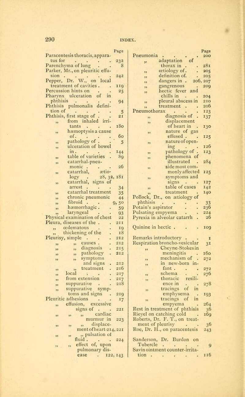 Paracentesis thoracis, appara- Page Pneumonia .... Page 200 tus for 232 >> adaptation of Parenchyma of lung 8 thorax in . 281 Parker, Mr., on pleuritic effu- J? cetiology of. 205 sion 242 II definition of. 205 Pepper, Dr. W., on local ,, dangers in . 206 207 treatment of cavities . 119 ,, gangrenous 209 Percussion hints on 25 11 hectic fever and Pharynx ulceration of in chills in 204 phthisis .... 94 ,, pleural abscess in 210 Phthisis pulmonalis defini- )) treatment . 206 tion of ... 5 Pneumothorax 123 Phthisis, first stage of . 21 ,, diagnosis of . J37 11 from inhaled irri- )> displacement tants 180 of heart in 130 ,, haemoptysis a cause 11 nature of gas of. 60 effused . 125 ,, pathology of . 5 Jl nature ofopen- ,, ulceration of bowel ing 126 in. 144 II pathology of . 123 )l table of varieties . 89 ,, phenomena of )» catarrhal-pneu- illustrated 284 monic . 26 ,, side most com- ,, catarrhal, aetio- monly affected 125 logy . _ 28, 32, 181 II symptoms and 11 catarrhal, signs of signs 127 arrest . 34 II table of cases 142 19 catarrhal treatment 35 ,, treatment 140 )> chronic pneumonic 44 Pollock, Dr., on aetiology of 51 fibroid . . 9, 50 phthisis .... 33 )) haemorrhagic . 59 Potain's aspirator 236 „ laryngeal 93 Pulsatin g empyema 224 Physical examination of chest 22 Pyrexia in alveolar catarrh . 26 Pleura, diseases of the . 211 ,, cedematous 19 Quinine in hectic . 109 ,, thickening of the 18 Pleurisy simple . 212 Remarks introductory . 1 >) ,, causes . 212 Respiration broncho-vesicular 3i »i ,, diagnosis 215 11 Cheyne-Stokes in >i ,, pathology 212 meningitis 160 »> ,, symptoms ,, mechanism of . 272 and signs . 212 ,, in new-born in- >) ,, treatment 216 fant . 272 >! local : 217 ,, schema 276 11 from extension 217 ,, thoracic resili- >> suppurative 218 ence in 278 )> suppurative symp- 11 tracings of in toms and signs 219 emphysema 193 Pleuritic adhesions J7 ,, tracings of in ,, effusion, excessive empyema 264 signs of . 221 Rest in .reatment of phthisis 36 i} ,, ,, cardiac Rieyel on catching cold 169 murmur in 223 Roberts, Dr. F. T., on treat- II ,, „ displace- ment Df pleurisy 36 ment of heart 214 ,221 Roe, Dr H., on paracentesis 243 II ,, ,, pulsation of fluid . 224 Sanderson, Dr. Burdon on ,, ,, effect of, upon Tubercle .... 9 pulmonary dis- Savin ointment counter-irrita- ease . 122 143 tion 116