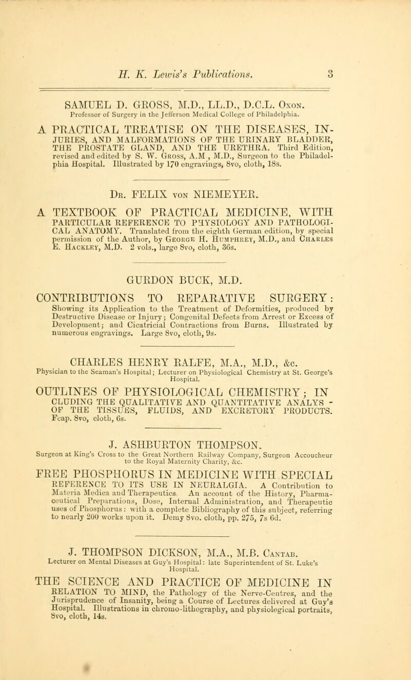 SAMUEL D. GROSS, M.D., LL.D., D.C.L. Oxon. Professor of Surgery in the Jefferson Medical College of Philadelphia. A PRACTICAL TREATISE ON THE DISEASES, IN- JURIES, AND MALFORMATIONS OP THE URINARY BLADDER, THE PROSTATE GLAND, AND THE URETHRA. Third Edition, revised and edited by S. W. Gross, A.M , M.D., Surgeon to the Philadel- phia Hospital. Illustrated by 170 engravings, 8vo, cloth, 18s. Dr. FELIX von NIEMEYER. A TEXTBOOK OF PRACTICAL MEDICINE, WITH PARTICULAR REFERENCE TO PHYSIOLOGY AND PATHOLOGI- CAL ANATOMY. Translated from the eighth German edition, by special permission of the Author, by George H. Humphrey, M.D., and Charles E. Hacklev, M.D. 2 vols., large Svo, cloth, 36s. GURDON BUCK, M.D. CONTRIBUTIONS TO REPARATIVE SURGERY: Showing its Application to the Treatment of Deformities, produced by Destructive Disease or Injury; Congenital Defects from Arrest or Excess of Development; and Cicatricial Contractions from Burns. Illustrated by numerous engravings. Large Svo, cloth, 9s. CHARLES HENRY RALFE, M.A., M.D., &c. Physician to the Seaman's Hospital; Lecturer on Physiological Chemistry at St. George's Hospital. OUTLINES OF PHYSIOLOGICAL CHEMISTRY; IN CLUDING THE QUALITATIVE AND QUANTITATIVE ANALYS - OF THE TISSUES, FLUIDS, AND EXCRETORY PRODUCTS. Fcap. Svo, cloth, 6s. J. ASHBURTON THOMPSON. Surgeon at King's Cross to the Great Northern Railway Company, Surgeon Accoucheur to the Royal Maternity Charity, &c. FREE PHOSPHORUS IN MEDICINE WITH SPECIAL REFERENCE TO ITS USE IN NEURALGIA. A Contribution to Materia Medica and Therapeutics. An account of the History, Pharma- ceutical Preparations, Dose, Internal Administration, and Therapeutic uses of Phosphorus : with a complete Bibliography of this subject, referring to nearly 200 works upon it. Demy Svo. cloth, pp. 275, 7s 6d. J. THOMPSON DICKSON, M.A., M.B. Cantab. Lecturer on Mental Diseases at Guy's Hospital: late Superintendent of St. Luke's Hospital. THE SCIENCE AND PRACTICE OF MEDICINE IN RELATION TO MIND, the Pathology of the Nerve-Ceutres, and the Jurisprudence of Insanity, being a Course of Lectures delivered at Guy's Hospital. Illustrations in chromo-lithography, and physiological portraits, Svo, cloth, 14s.