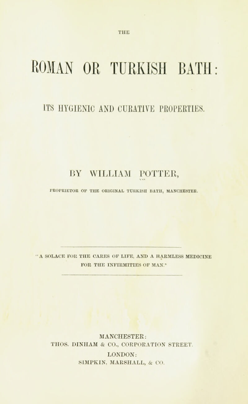 THE ROMAN OR TURKISH BATH ITS HYGIENIC AND CURATIVE PROPERTIES. BY WILLIAM POTTER, PEOPEIETOIl 01» THE ORIGINAL TDUKI8U UATH, MANCHESTER. A SOLACE FOE THE CARES OF LIFE, AND A HARMLESS MEDICINE FOR THE INFIRMITIES OF MAN. MANCHESTER: THOS. DINIIAM & CO., CORPORATION STREET LONDON: SIMPKIN, MARSHALL, .\: CO.