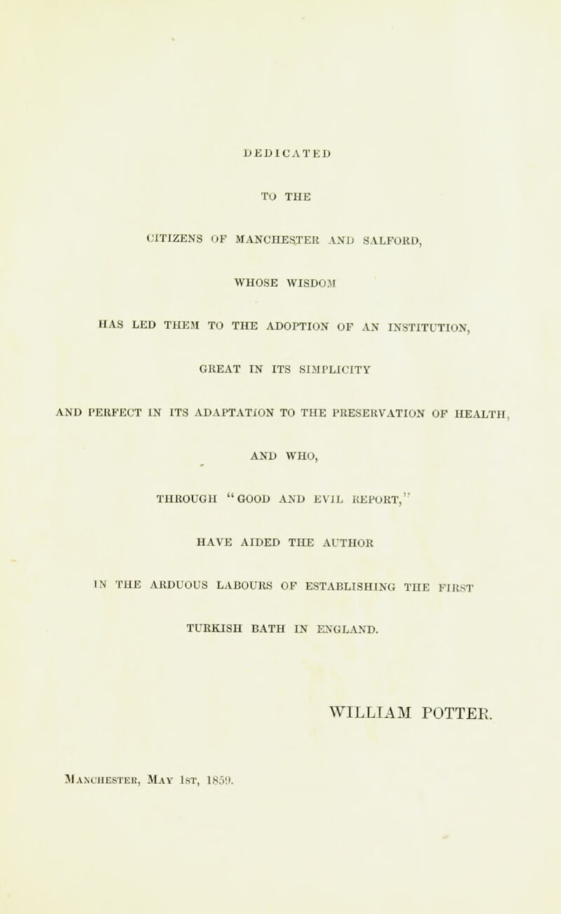 DEDICATES Tu THE CITIZENS OF MANCHESTER AND SALFOKD, WHOSE WISDOM HAS LED THEM TO THE ADOPTION OF AN INSTITUTION, GREAT IN ITS SIMPLICITY AND PERFECT IN ITS ADAPTATION TO THE PRESERVATION OF HEALTH. AND WHO, THROUGH GOOD AND EVIL BEPOET, DAVE AIDED THE AUTHOR IN THE ARDUOUS LABOURS OF ESTABLISHING THE PIEST TURKISH BATH IN ENGLAND. WILLIAM POTTER. Manchester, May 1st, 1859.