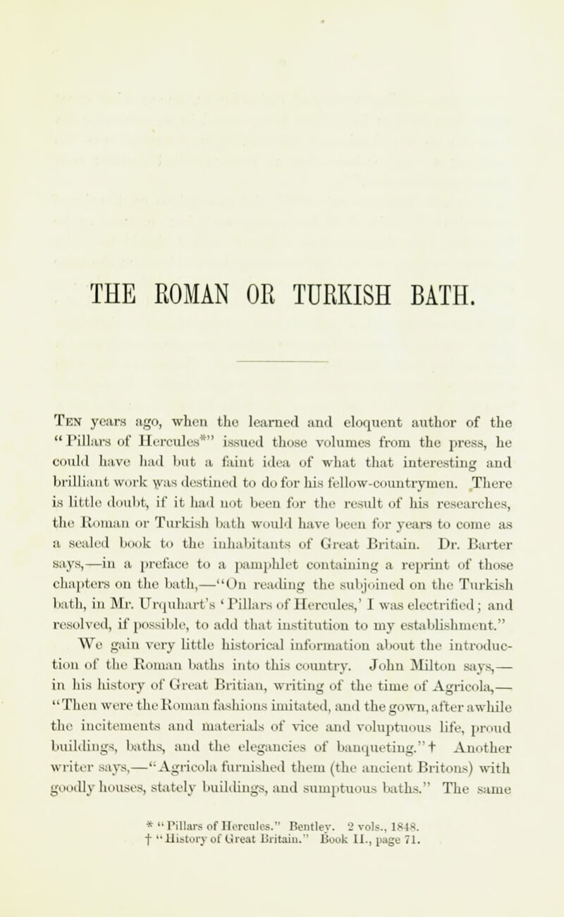 THE ROMAN OR TURKISH BATH. Ten years ago, when the learned and eloquent author of the  Pillars of Hercules* issued those volumes from the press, he could have had but a. feint idea of what that interesting and brilliant work was destined to do for his fellow-countrymen. There is little doubt, if it had not been for the result of his researches, the Roman or Turkish bath would have been for years to come as a sealed book to the inhabitants of Great Britain. Dr. Barter says,—in a preface to a pamphlet containing a reprint of those chapters on the bath,—On reading the subjoined on the Turkish bath, in Mr. Unpiliart's ' Pillars of Hercules,' 1 was electrified J and resolved, if possible, to add that institution to my establishment. We gain very little historical information about the introduc- tion of the Roman baths into this country. John Milton says,— in his history of Great Britian, writing of the time of Agricola,— Then were the Roman fashions imitated, and the gown, after awhile the incitements and materials of vice and voluptuous life, proud buildings, baths, and the elegancies of banqueting.t Another writer says,—'-Agricola furnished them (the ancient Britons) with goodly houses, stately buildings, and sumptuous baths. The same *  Pillars of Hercules. Bentlev. 2 vols., 184s. t History of Great Britain. I3ook II., page 71.