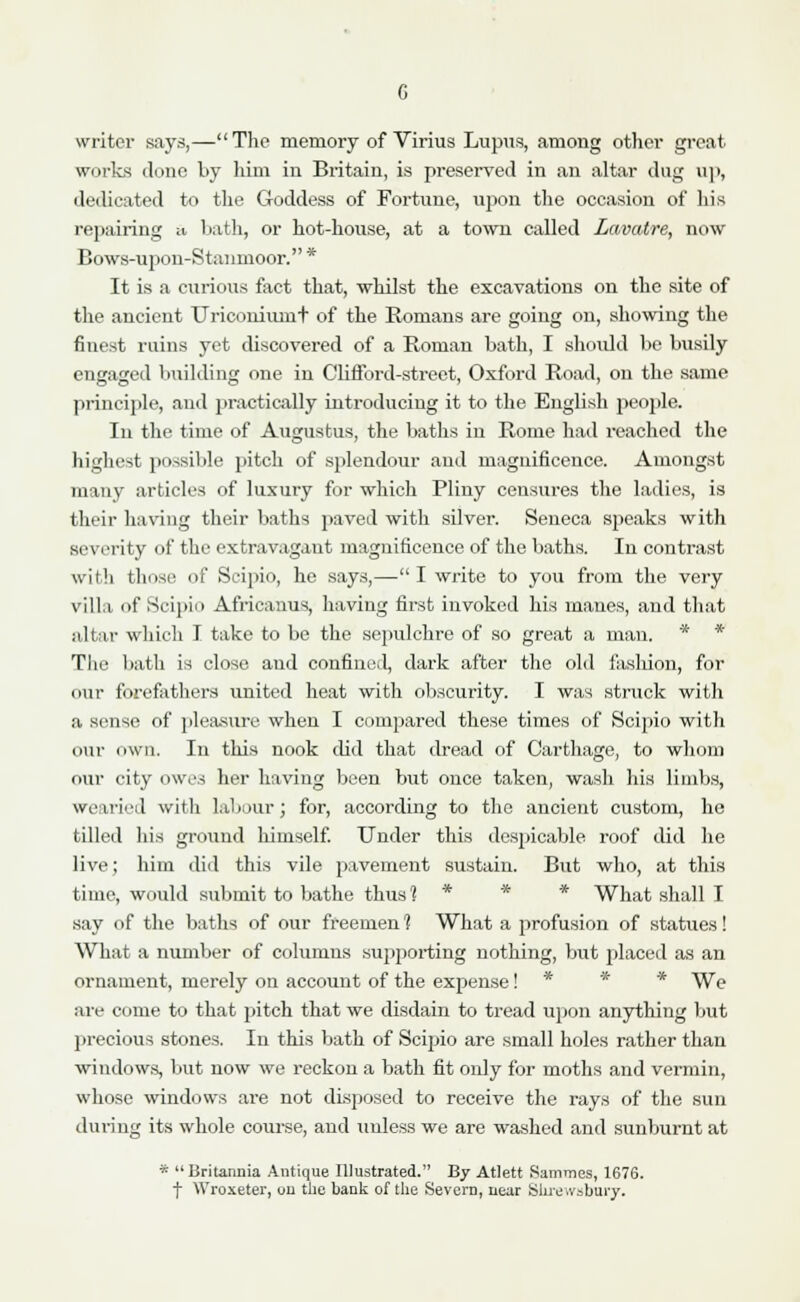 writer says,—The memory of Virius Lupus, among other great works clone by him in Britain, is preserved in an altar ilug up, dedicated to the Goddess of Fortune, upon the occasion of his repairing a hath, or hot-house, at a town called Lavatre, now Bows-upon-Stanmoor. * It is a curious fact that, whilst the excavations on the site of the ancient Uriconiumt of the Romans are going on, showing the finest ruins yet discovered of a Roman bath, I should be busily engaged building one in Clifford-street, Oxford Road, on the same principle, and practically introducing it to the English people. In the time of Augustus, the baths in Rome had reached the highest possible pitch of splendour and magnificence. Amongst many articles of luxury for which Pliny censures the ladies, is their having their baths paved with silver. Seneca speaks with severity of the extravagant magnificence of the baths. In contrast with those of Scipio, he says,— I write to you from the very villa of Scipio Africanus, having first invoked his manes, and that altar which I take to be the sepulchre of so great a man. * * The bath is close and confined, dark after the old fashion, for our forefathers united heat with obscurity. I was struck with a sense of pleasure when I compared these times of Scipio with our own. In this nook did that dread of Carthage, to whom our city owes her having been but once taken, wash his limbs, wearied with labour; for, according to the ancient custom, he tilled his ground himself. Under this despicable roof did he live; him did this vile pavement sustain. But who, at this time, would submit to bathe thus 1 * * What shall I say of the baths of our freemen 1 What a profusion of statues! What a number of columns supporting nothing, but placed as an ornament, merely on account of the expense! * * We are come to that pitch that we disdain to tread upon anything but precious stones. In this bath of Scipio are small holes rather than windows, but now we reckon a bath fit only for moths and vermin, whose windows are not disposed to receive the rays of the sun during its whole course, and unless we are washed and sunburnt at * Britannia Antique Illustrated. By Atlett Sammes, 1676. f Wroxeter, on the bank of the Severn, near Shrewsbury.