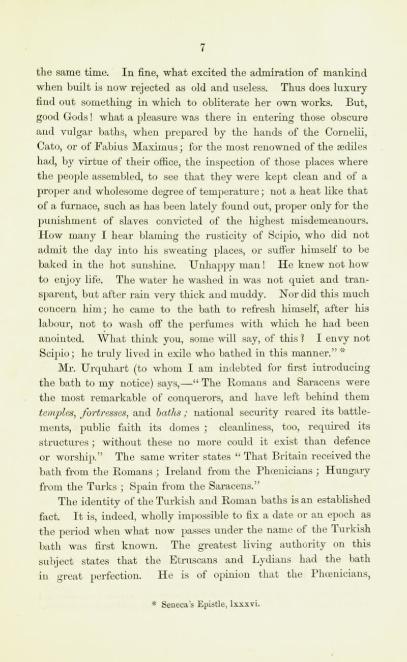 the same time. In fine, what excited the admiration of mankind when built is now rejected as old and useless. Thus does luxury find out something in which to obliterate her own works. But, good Gods! what a pleasure was there in entering those obscure and vulgar baths, when prepared by the hands of the Cornelii, Cato, or of Fabius Maximus; for the most renowned of the tediles had, by virtue of their office, the inspection of those places where tin- people assembled, to see that they were kept clean and of a proper and wholesome degree of temperature; not a heat like that of a furnace, such as has been lately found out, proper only for the punishment of slaves convicted of the highest misdemeanours. How many I hear blaming the rusticity of Scipio, who did not admit the day into liis sweating places, or suffer himself to be baked in the hot sunslune. Unhappy man ! He knew not how tu enjoy life. The water he washed in was not quiet and tran- sparent, but after rain very tliick and muddy. Nor did this much concern him; he came to the bath to refresh lumself, after his labour, not to wash oil' the perfumes with which he had been anointed. What think you, some will say, of this? I envy not Scipio; he truly lived in exile who bathed in this manner.'1 Mr. Urquhart (to whom I am indebted for first introducing the bath to my notice) says,—The Romans and Saracens were the most remarkable of conquerors, ami have left behind them Innjih.s, fortresses, and baths; national security reared its battle- mriits, public faith its domes ; cleanliness, too, required its structures; without these no more could it exist than defence or worship. The same writer states  That Britain received the bath from the Romans ; Ireland from the Phoenicians ; Hungary from the Turks ; Spain from the Saracens. The identity of the Turkish and Roman baths is an established fact. It is, indeed, wholly impossible to fix a date or an epoch as the period when what now passes under the name of the Turkish bath was first known. The greatest living authority on this subject states that the Etruscans and Lydians had the bath in great perfection. He is of opinion that the Phoenicians, * Seneca's Epistle, lxxxvi.