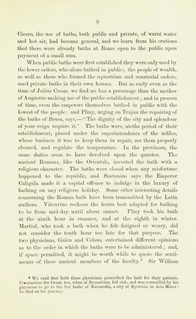 Cicero, the use of baths, both public and private, of warm water and hot air, had become general, and we learn from his orations that there were already baths at Rome open to the public upon payment of a small sum. When public baths were first established they were only used by the lower orders, who alone bathed in public; the people of wealth, as well as those who formed the equestrian and senatorial orders, used private baths iii their own houses. But a-s early even as tin- time of Julius Caesar, we find no less a personage than the mother of Augustus making use of the public establishment; and in process of time, even the emperors themselves bathed in public with the lowest of the people: and Pliny, urging on Trajan the repairing of the baths of Brusa, says,— The dignity of the city and splendour of your reign require it. The baths were, at-the period of their eslaUislnnenl, placed under the superintendence of the anliles, whose business it was to keep them in repair, see them properly cleaned, and regulate the temperature. In the provinces, the same duties seem to have devolved upon the quaestor. The ancient Romans, like the Orientals, invested the bath with a religious character. The baths were closed when any misfortune happened to the republic, and Suetonius says the Emperor Caligula made it a capital offence to indulge in the luxury of bathing on any religious holiday. Some other interesting details concerning the Roman bath have been transmitted by the Latin authors. Vitruvius reckons the hours best adapted for bathing to be from mid-day until about sunset. Pliny took his bath at the ninth hour in summer, and at the eighth in winter. .Martial, who took a bath when he felt fatigued or weary, did not consider the tenth horn- too late for that purpose. The two physicians, Galen and Celsus, entertained different opinions as to the order in which the baths were to be administered ; and, it' space permitted, it might be worth while to quote the senti- ments of these ancient members of the faculty.* Sir William * We read that both these physicians prescribed the bath for their patients. Constantino the Great, too, when at Byzantium, fell sick, and was counselled by his |i!o sician to go to the hot baths of Nicomedia, a city of Bythinia, in Asia Minor: be died on ln> journej