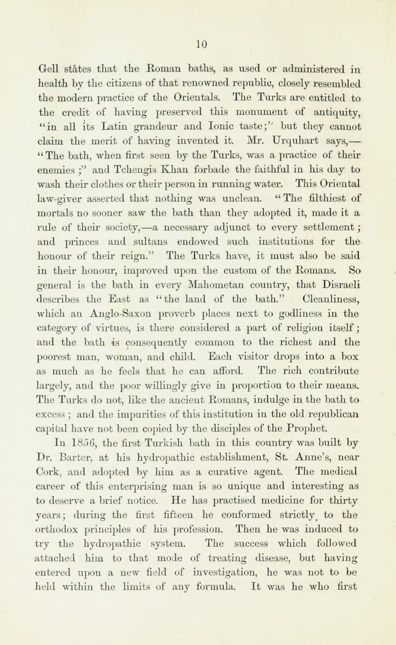 Gell states that the Roman baths, as used or administered in health by the citizens of that renowned republic, closely resembled the modern practice of the Orientals. The Turks are entitled to the credit of having preserved this monument of antiquity, in all its Latin grandeur and Ionic taste;'' but they cannot claim the merit of having invented it. Mr. Urquhart says,— The bath, when first seen by the Turks, was a practice of their enemies j and Tchengis Khan forbade the faithful in his day to wash their clothes or their person in running water. This Oriental law-giver asserted that nothing was unclean.  The filthiest of mortals no sooner saw the bath than they adopted it, made it a ride of their society,—a necessary adjunct to every settlement; and princes and sultans endowed such institutions for the honour of their reign. The Turks have, it must also be said in their honour, improved upon the custom of the Romans. So general is the bath in every Mahometan country, that Disraeli describes the East as the land of the bath. Cleanliness, which an Anglo-Saxon proverb places next to godliness in the category of virtues, is there considered a part of religion itself; and the bath is consequently common to the richest and the poorest man, woman, and child. Each visitor drops into a box as much as he feels that he can afford. The rich contribute largely, and the poor willingly give in proportion to their means. The Turks do not, like the ancient Romans, indulge in the bath to excess ; and the impurities of this institution in the old republican capital have not been copied by the disciples of the Prophet. In 18.36, the first Turkish bath in this country was built by Dr. Barter, at his hydropathic establishment, St. Anne's, near Cork, and adopted by him as a curative agent. The medical career of this enterprising man is so unique and interesting as to deserve a brief notice. He has practised medicine for thirty years; during the first fifteen he conformed strictly, to the orthodox principles of his profession. Then he was induced to try the hydropathic system. The success which followed attached him to that mode of treating disease, but having entered upon a new field of investigation, he was not to be held within the limits of any formula. It was he who first