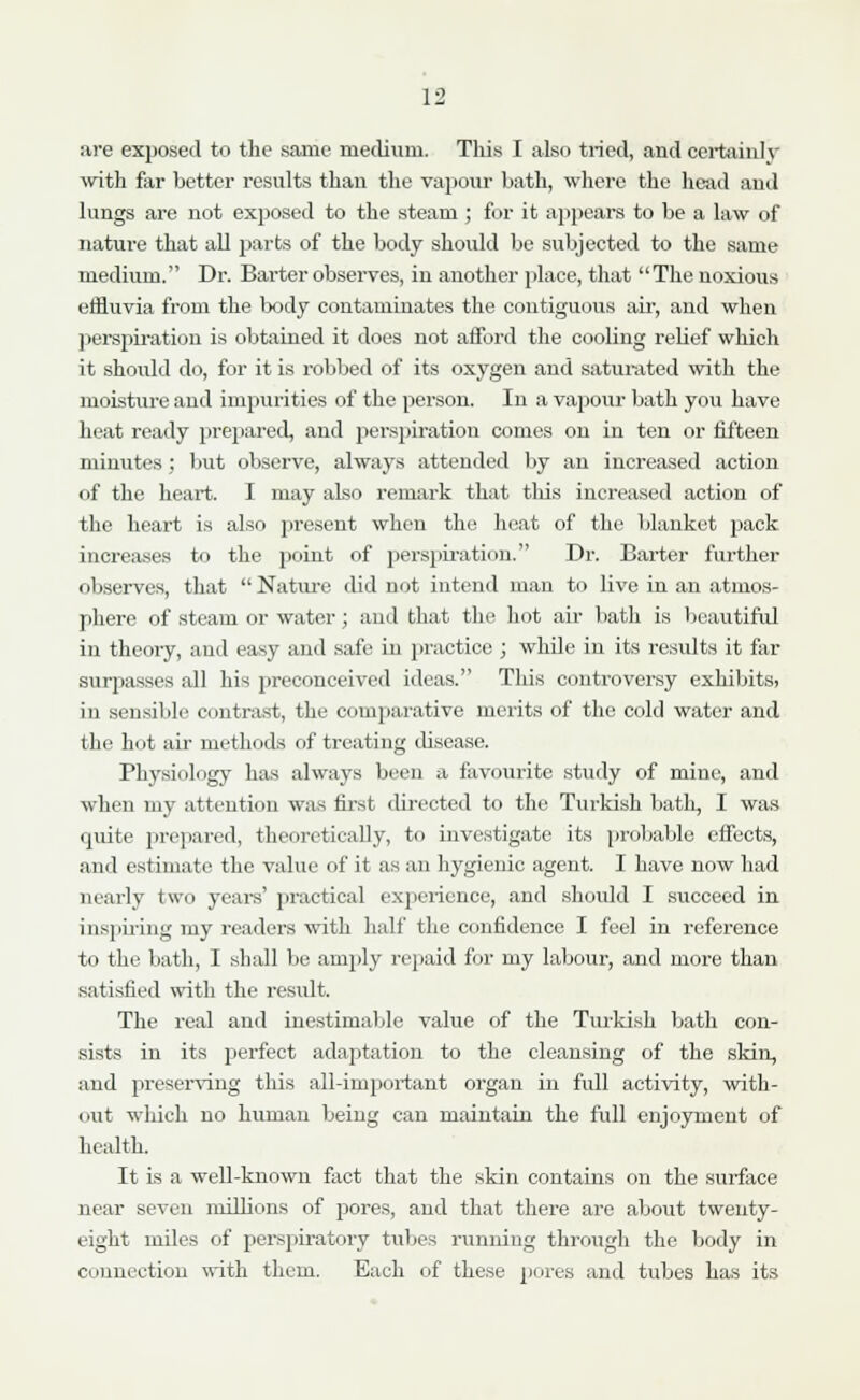 are exposed to the same medium. This I also tried, and certainly with far better results than the vapour bath, where the head and lungs are not exposed to the steam ; for it appears to be a law of nature that all parts of the body should be subjected to the same medium. Dr. Barter observes, in another place, that The noxious effluvia from the tody contaminates the contiguous air, and when perspiration is obtained it does not afford the cooling relief which it should do, for it is robbed of its oxygen and saturated with the moisture and impurities of the person. In a vapour bath you have heat ready prepared, and perspiratiou comes on in ten or fifteen minutes; but observe, always attended by an increased action of the heart. I may also remark that this increased action of the heart is also present when the heat of the blanket pack increases to the point of perspiration. Dr. Barter further observes, that Nature did not intend man to live in an atmos- phere of steam or water; and that the hot air bath is beautiful in theory, and easy and safe iu practice ; while in its results it far surpasses all his preconceived ideas. This controversy exhibits, in sensible contrast, the comparative merits of the cold water and the hot air methods of treating disease. Physiology has always been a favourite study of mine, and when my attention was first directed to the Turkish bath, I was quite prepared, theoretically, to investigate its probable effects, and estimate the value of it as an hygienic agent. I have now had nearly two years' practical experience, and should I succeed in inspiring my readers with half the confidence I feel in reference to the bath, I shall lie amply repaid for my labour, and more than satisfied with the result. The real and inestimable value of the Turkish bath con- sists in its perfect adaptation to the cleansing of the skin, and preserving this all-important organ in full activity, with- out which no human being can maintain the full enjoyment of health. It is a well-known fact that the skin contains on the surface near seven millions of pores, and that there are about twenty- eight miles of perspiratory tubes running through the body in connection with them. Each of these pores and tubes has its