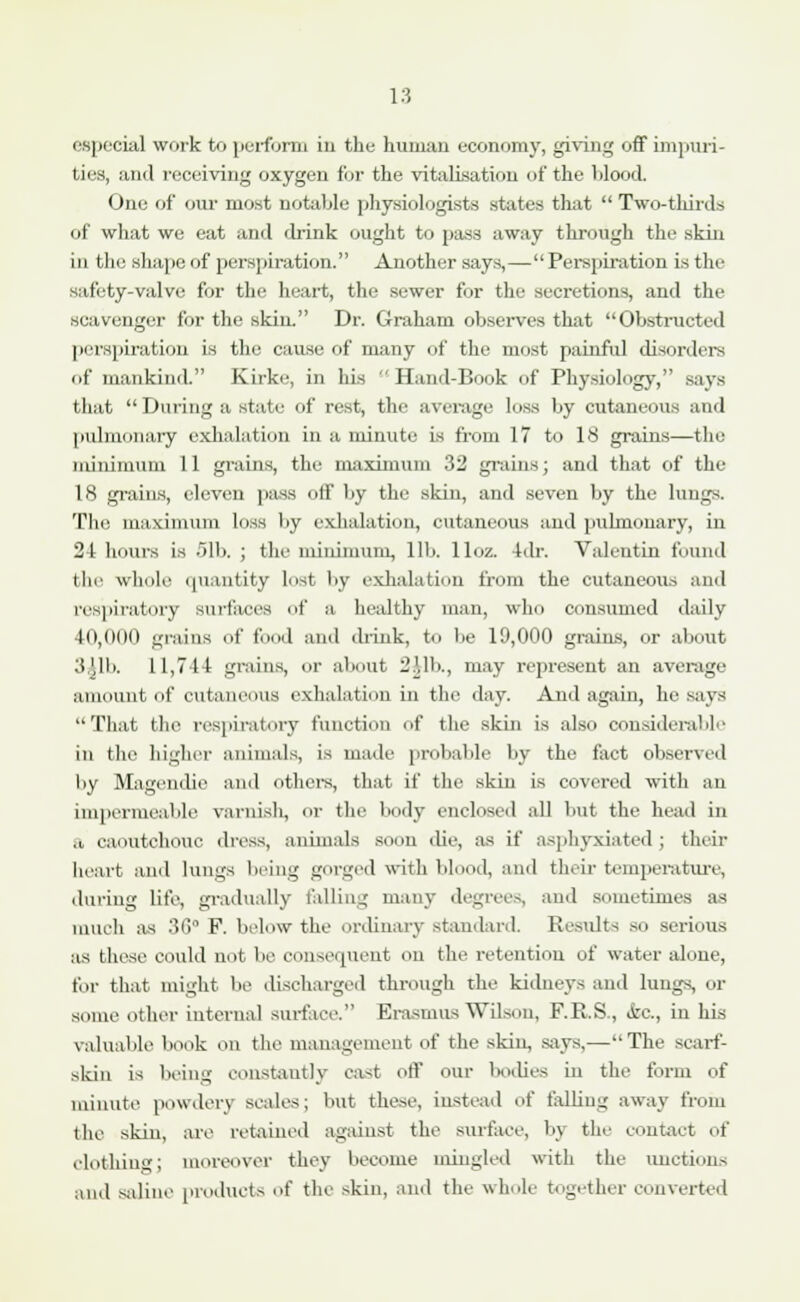 especial work to perform in the human economy, giving off impuri- ties, and receiving oxygen for the vitalisation of the blood. One of our most notable physiologists states that  Two-thirds of what we eat and drink ought to pass away through the skin in the shape of perspiration. Another says,— Perspiration is the safety-valve for the heart, the sewer for the secretions, and the scavenger for the skin. Dr. Graham observes that Obstructed perspiration is the cause of many of the most painful disorders of mankind. Kirke, in his  Hand-Book of Physiology, says that  During a state of rest, the average loss by cutaneous and pulmonary exhalation in a minute is from 17 to 18 grains—tin: minimum 11 grains, the maximum 32 grains; and that of the 18 grains, eleven pass off by the skin, and seven by the lungs. The maximum loss by exhalation, cutaneous and pulmonary, in 21 hours is 51b. ; the minimum, lib. lloz. 4dr. Valentin found i In' whole quantity lost by exhalation from the cutaneous and respiratory surfaces of a healthy man, who consumed daily 40,000 grains of food and drink, to lie 19,000 grains, or about 3,Jlb. 11,71-1 grains, or about 2',lb., may represent an average amount of cutaneous exhalation in the day. And again, he says That the respiratory function of the skin is also considerable in the higher animals, is made probable by the fact observed by Magendie and others, that if the skin is covered with an impermeable varnish, or the body enclosed all but the head in ii caoutchouc dress, animals soon die, as if asphyxiated ; their heart and lungs being gorged with blood, and their temperature, during life, gradually felling many degrees, and sometimes as much as 36° F. below the ordinary standard. Results so serious as these could not lie consequent on the retention of water alone, for that might be discharged through the kidneys and lungs, or some other internal surface. Erasmus Wilson, F.R.S,, <kc, in his valuable book on the management of the skin, says,—The scarf- skin is being constantly cast off our bodies in the form of minute powdery scales; but these, instead of falling away from the skin, are retained against the surface, by the contact of clothing: moreover they become mingled with the unctions and saline products of the skin, and the whole together converter!