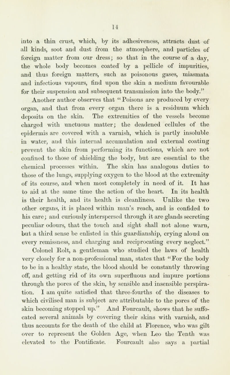 11 into a thin crust, which, by its adhesiveness, attracts dust of all kinds, soot and dust from the atmosphere, and particles of foreign matter from our dress; so that in the course of a day, the whole body becomes coated by a pellicle of impurities, and thus foreign matters, such as poisonous gases, miasmata and infectious vapours, find upon the skin a medium favourable for their susjiension and subsequent transmission into the body. Another author observes that Poisons are produced by every organ, and that from every organ there is a residuum which deposits on the skin. The extremities of the vessels become charged with unctuous matter; the deadened cellules of the epidermis are covered with a varnish, which is partly insoluble in water, and this internal accumulation and external coating prevent the skin from performing its functions, which are not confined to those of shielding the body, but are essential to the chemical processes within. The skin has analogous duties to those of the lungs, supplying oxygen to the blood at the extremity of its course, and when most completely in need of it. It has to aid at the same time the action of the heart. In its health is their health, and its health is cleanliness. Unlike the two other organs, it is placed within man's reach, and is confided to his care; and curiously interspersed through it are glands secreting peculiar odours, that the touch and sight shall not alone warn, but a third sense be enlisted in this guardianship, crying aloud on every remissness, and charging and reciprocating every neglect. Colonel Rolt, a gentleman who studied the laws of health very closely for a non-professional man, states that For the body to be in a healthy state, the blood should be constantly throwing off, and getting rid of its own superfluous and impure portions through the pores of the skin, by sensible and insensible perspira- tion. I am quite satisfied that three-fourths of the diseases to which civilised man is subject are attributable to the pores of the skin becoming stopped up. And Fourcault, shows that he suffo- cated several animals by covering their skins with varnish, and thus accounts for the death of the child at Florence, who was gilt over to represent the Golden Age, when Leo the Tenth was elevated to the Pontificate. Fourcault also says a partial