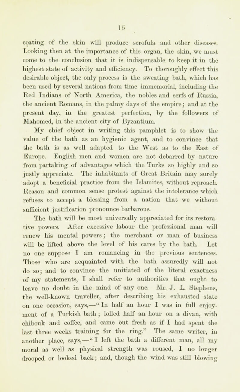 coating of the skin will produce scrofula and other diseases. Looking then at the importance of this organ, the skin, we must come to the conclusion that it is indispensable to keep it in the highest state of activity and efficiency. To thoroughly effect this desirable object, the only process is the sweating bath, which has been used by several nations from time immemorial, including the Red Indians of North America, the nobles and serfs of Russia, the ancient Romans, in the palmy days of the empire; and at the present day, in the greatest perfection, by the followers of Mahomed, in the ancient city of Byzantium. My chief object in writing this pamphlet is to show the value of the bath as an hygienic agent, and to convince that tJie bath is as well adapted to the West as to the East of Europe. English men and women are not debarred by nature from partaking of advantages which the Turks so highly and so justly appreciate. The inhabitants of Great Britain may surely adopt a beneficial practice from the Islamites, without reproach. Reason and common sense protest against the intolerance which refuses to accept a blessing from a nation that we without sufficient justification pronounce barbarous. The bath will be most universally appreciated for its restora- tive powers. After excessive labour the professional man will renew his mental powers; the merchant or man of business will be lifted above the level of his cares by the bath. Let no one suppose I am romancing in the previous sentences. Those who are acquainted with the bath assuredly will not do so; and to convince the unitiated of the literal exactness of my statements, I shall refer to authorities that ought to leave no doubt in the mind of any one. Mr. J. L. Stephens, the well-known traveller, after describing his exhausted state on one occasion, says,— In half an hour I was in full enjoy- ment of a Turkish bath ; lolled half an hour on a divan, with chibouk and coffee, and came out fresh as if I had spent the last three weeks training for the ring. The same writer, in another place, says,— I left the bath a different man, all my moral as well as physical strength was roused, I no longer drooped or looked back; and, though the wind was .-.till blowing