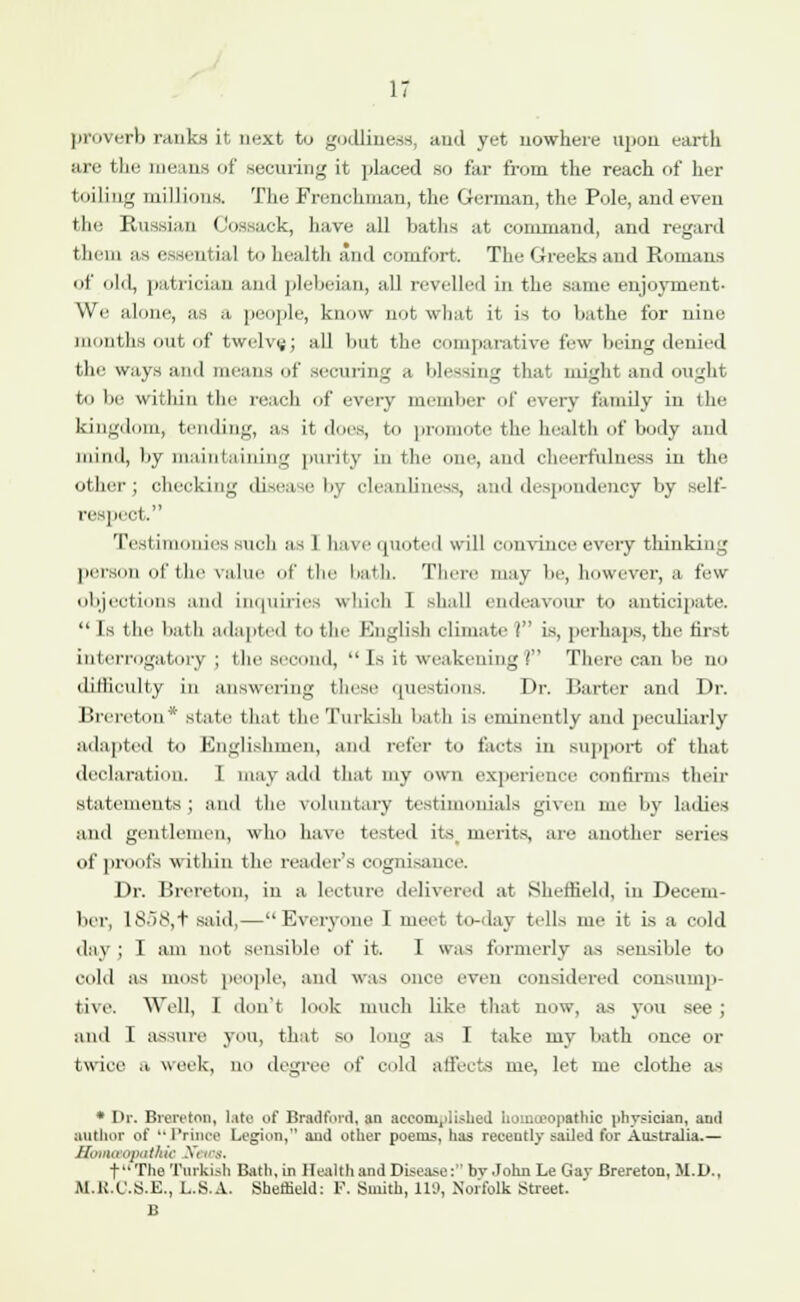 proverb ranks it, next to godliness, and yet nowhere upon earth are the means of securing it placed so far from the reach of her toiling millions. The Frenchman, the German, the Pole, and even the Russian Cossack, have all baths at command, and regard them as essential to health and comfort. The Greeks and Romans of old, patrician and plebeian, all revelled in the same enjoyment- We alone, as a people, know not what it is to bathe for nine months out of twelve; all but the comparative few being denied the ways and means of securing a blessing that might and ought to be within the reach of every member of every family in the kingdom, tending, as it does, to promote the health of body and mind, by maintaining purity in the one, and cheerfulness in the other; checking disease by cleanliness, and despondency by sell- er pect. Testimonies such as I have quoted will convince every thinking person of the value of the bath There may be, however, a few objections and inquiries which I shall endeavour to anticipate.  Is the bath adapted to the English climate ( is, perhaps, the first interrogatory ; the second,  Is it weakening? There can be no difficulty in answering these questions. Dr. Barter and Dr. Brereton* state that the Turkish bath is eminently and peculiarly adapted to Englishmen, and refer to facts in support of that declaration. I may add that my own experience confirms their statements; and the voluntary testimonials given me by ladies and gentlemen, who have tested its merits, are another series of proofs within the reader's cognisance. Dr. Brereton, in a lecture delivered at Sheffield, in Decem- ber, 1858,+ said,—Everyone I meet to-day tells me it is a cold day ; I am not sensible of it. I was formerly as sensible to cold as most people, and was once even considered consump- tive. Well, I don't look much like that now, as you see ; and I assure you, that so long as I take my bath once or twice a, week, no degree of cold affects me, let me clothe as * Dr. Brereton, Lite of Bradford, an accomplished homoeopathic physician, and author of  Prince Legion, and other poems, has recently sailed for Australia.— f The Turkish Bath, in Health and Disease: bv.Tohn Le Gay Brereton, M.D., M.R.C.S.E., L.S.A. Sheffield: F. Smith, 119, Norfolk Street. B