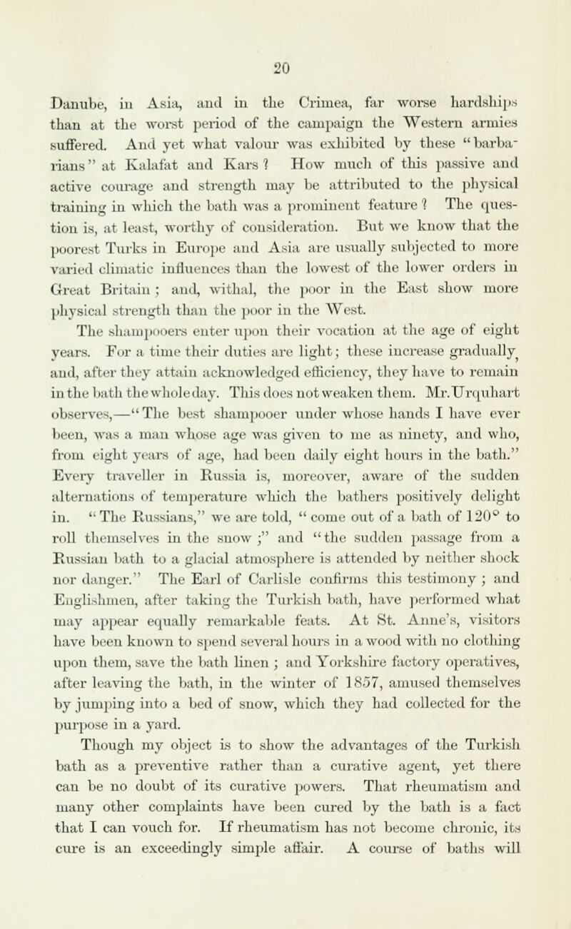 Danube, in Asia, and in the Crimea, far worse hardships than at the worst period of the campaign the Western armies suffered. And yet what valour was exhibited by these barba- rians  at Kalafat and Kars 1 How much of this passive and active courage and strength may be attributed to the physical training in wliich the bath was a prominent feature 1 The ques- tion is, at least, worthy of consideration. But we know that the poorest Turks in Europe and Asia are usually subjected to more varied climatic influences than the lowest of the lower orders in Great Britain ; and, withal, the poor in the East show more physical strength than the poor in the West. The shampooers enter upon their vocation at the age of eight years. For a time their duties are light; these increase gradually and, after they attain acknowledged efficiency, they have to remain in the bath the whole day. This does not weaken them. Mr.ITrquhart observes,—The best shampooer under whose hands I have ever been, was a man whose age was given to me as ninety, and who, from eight years of age, had been daily eight hours in the bath. Every traveller in Russia is, moreover, aware of the sudden alternations of temperature which the bathers positively delight in.  The Russians, we are told,  come out of a bath of 120° to roll themselves in the snow; and the sudden passage from a Russian bath to a glacial atmosphere is attended by neither shock nor danger. The Earl of Carlisle confirms this testimony ; and Englishmen, after taking the Turkish bath, have performed what may appear equally remarkable feats. At St. Anne's, visitors have been known to spend several hours in a wood with no clothing upon them, save the bath linen ; and Yorkshire factory operatives, after leaving the bath, in the winter of 1857, amused themselves by jumping into a bed of snow, which they had collected for the purpose in a yard. Though my object is to show the advantages of the Turkish bath as a preventive rather than a curative agent, yet there can be no doubt of its curative powers. That rheumatism and many other complaints have been cured by the bath is a fact that I can vouch for. If rheumatism has not become chronic, its cure is an exceedingly simple affair. A course of baths will