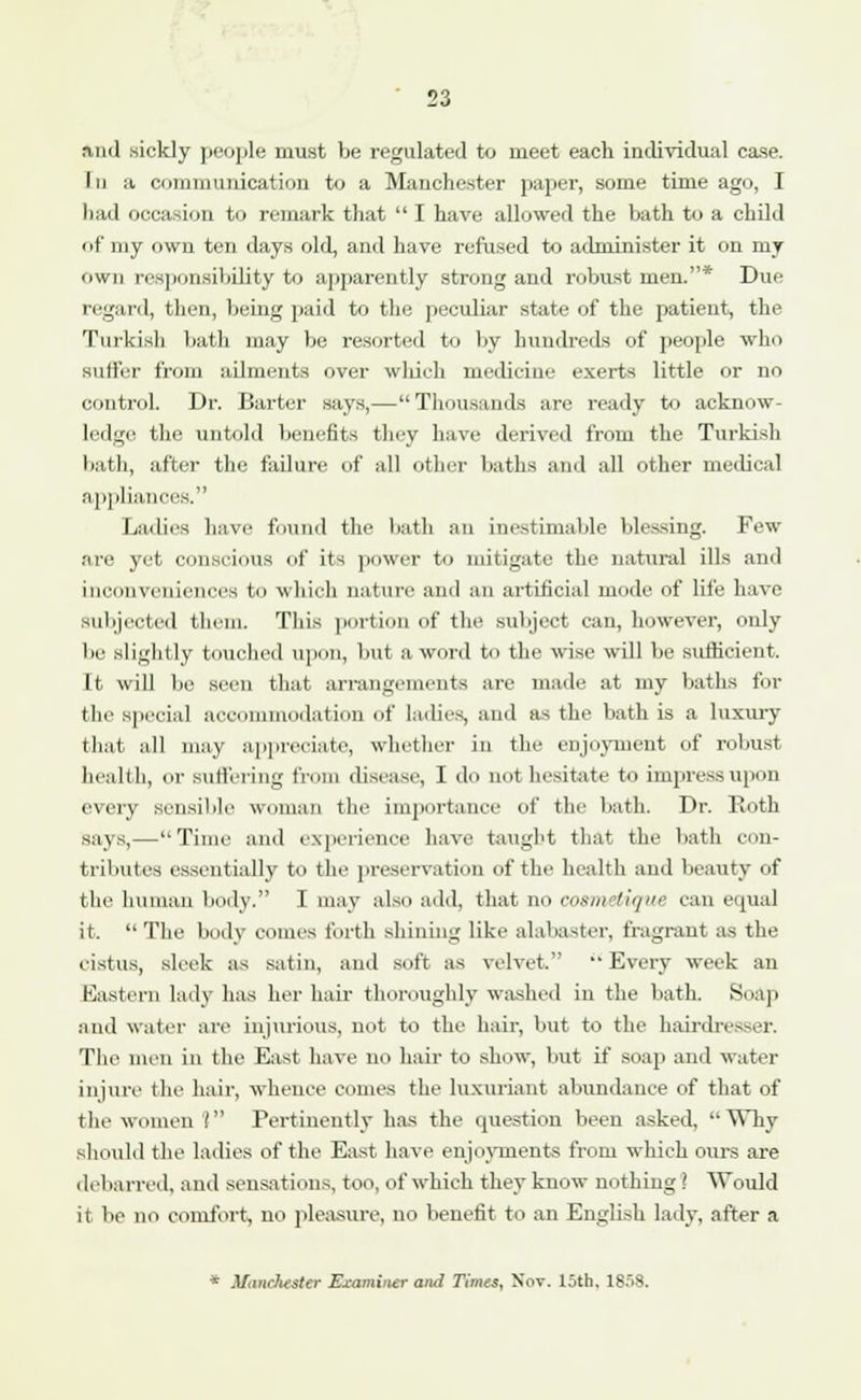 and sickly people must be regulated to meet each individual case. In a communication to a Manchester paper, some time ago, I had occasion to remark that  I have allowed the bath to a child of my own ten days old, and have refused to administer it on my own responsibility to apparently strong and robust men.* Due regard, then, being paid to the peculiar state of the patient, the Turkish bath may be resorted to by hundreds of people who suffer from ailments over which medicine exerts little or no control. Dr. Barter says,— Thousands are ready to acknow- ledge the untold benefits they have derived from the Turkish bath, after the failure of all other baths and all other medical applia s. Ladies have found the bath an inestimable blessing. Few are yet conscious of its power to mitigate the natural ills ami inconveniences to which nature and an artificial mode of life have Subjected them. This portion of the subject can, however, only be slightly touched upon, but a word to the wise will be sufficient. It will be seen that arrangements are made at my baths for the Special accommodation of ladies, and as the bath is a luxury that all may appreciate, whether in the enjoyment of robust- health, or Suffering from disease, I do not hesitate to impress upon every sensible woman the importance of the bath. Dr. Both says,—Time and experience have taught that the bath con- tributes essentially to the preservation of the health and beauty of the human body. I may also add, that no cnxuiiique can equal it. The body comes forth shining like alabaster, fragrant as the eistus, sleek as satin, and soft as velvet. Every week an Eastern lady has her hair thoroughly washed in the bath. Snap and water are injurious, not to the hair, but to the hairdresser. The men in the East have no hair to show, but if soap and water injure the hair, whence comes the luxuriant abundance of that of the women? Pertinently has the question been asked, Why should the ladies of the East have enjoyments from which ours are debarred, and sensations, too, of which they know nothing ] Would it be no comfort, no pleasure, no benefit to an English lady, after a * Manclwster Examiner and Times, Nov. 15th, 1858.