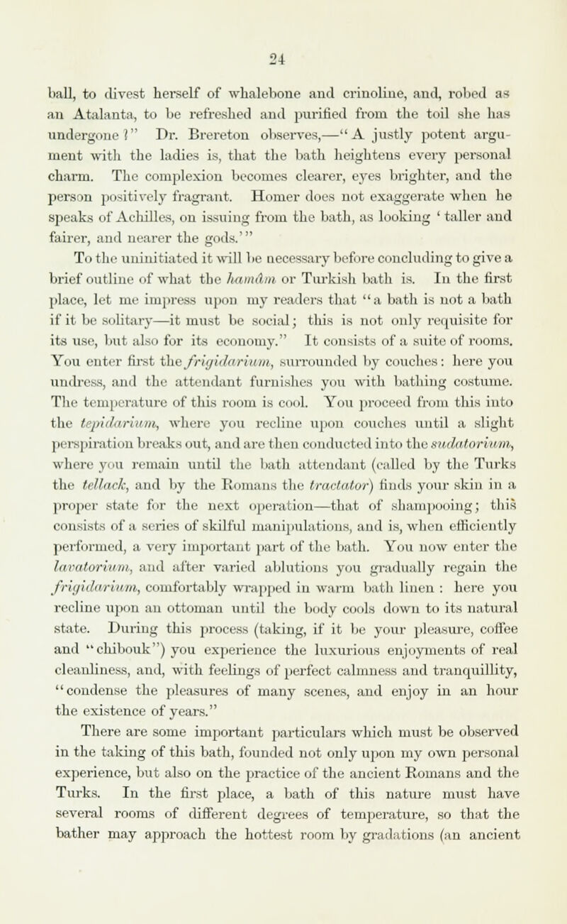 bull, to divest herself of whalebone and crinoline, and, robed as an Atalanta, to be refreshed and purified from the toil she has undergone? Dr. Brereton observes,—A justly potent argu- ment with the ladies is, that the bath heightens every personal charm. The complexion becomes clearer, eyes brighter, and the person positively fragrant. Homer does not exaggerate when he speaks of Achilles, on issuing from the bath, as looking ' taller and fairer, and nearer the gods.' To the uninitiated it will be necessary before concluding to give a brief outline of what the luimAm or Turkish bath is. In the first place, let me impress upon my readers that a bath is not a bath if it be solitary—it must be social; this is not oidy requisite for its use, but also for its economy. It consists of a suite of rooms. You enter first l&efrigidariitm, surrounded by couches: here you undress, and the attendant furnishes you with bathing costume. The temperature of this room is cool. You proceed from this into the tepidarium, where you recline upon couches until a slight perspiration breaks out, and are then conducted into the sudatoria ni, where you remain until the bath attendant (called by the Turks the tellack, and by the Romans the tractator) finds your skin in a proper state f:>r the next operation—that of shampooing; this consists of a series of skilful manipulations, and is, when efficiently performed, a very important part of the bath. You now enter the Invatoriuin, and alter varied ablutions you gradually regain the friyidarium, comfortably wrapped in warm bath linen : here you recline upon an ottoman until the body cools down to its natural state. During this process (taking, if it be your pleasure, coffee and chibouk) you experience the luxurious enjoyments of real cleanliness, and, with feelings of perfect calmness and tranquillity, condense the pleasures of many scenes, and enjoy in an hour the existence of years. There are some important particulars which must be observed in the talcing of this bath, founded not only upon my own personal experience, but also on the practice of the ancient Romans and the Turks. In the first place, a bath of this nature must have several rooms of different degrees of temperature, so that the bather may approach the hottest room by gradations (an ancient