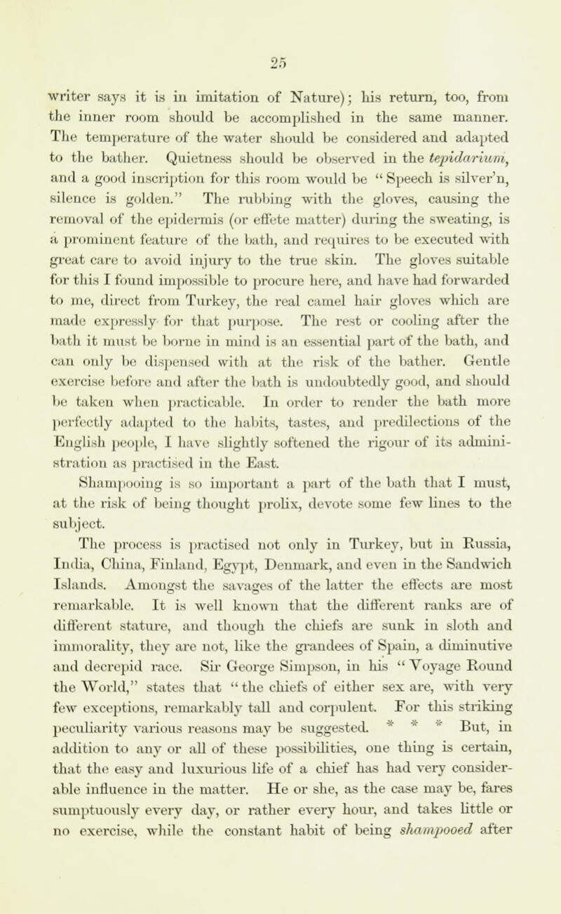 writer says it is in imitation of Nature); his return, too, from the inner room should be accomplished in the same manner. The temperature of the water should be considered and adapted to the bather. Quietness should be observed in the tepidariwni, and a good inscription for this room would be Speech is silver'n, silence is gulden. The rubbing with the gloves, causing the removal of the epidermis (or effete matter) during the sweating, is tt prominent feature of the bath, and requires to be executed with great care to avoid injury to the true skin. The gloves suitable for this I found impossible to procure here, and have had forwarded to me, direct from Turkey, the real camel hair gloves which are made expressly for that purpose. The rest Or cooling after the bath it must be borne in mind is an essential part of the bath, and can only be dispensed with at the risk of the bather. Gentle exercise before and after the bath is undoubtedly good, and should be taken when practicable. In order to render the bath more perfectly adapted to the habits, tastes, and predilections of the English people, 1 have slightly softened the rigour of its admini- stration as practised in the East. Shampooing is so important a part of the bath that I must, at the risk of being thought prolix, devote some few lines to the subject. The process is practised not only in Turkey, but in Russia, India, China, Finland, Egypt, Denmark, and even in the Sandwich Islands. Amongst the savages of the latter the effects are most remarkable. It is well known that the different ranks are of different stature, and though the chiefs are sunk in sloth and immorality, they are not, like the grandees of Spain, a diminutive and decrepid race. Sir George Simpson, in his Voyage Round the World, states that  the chiefs of either sex are, with very few exceptions, remarkably tall and corpulent. For this striking peculiarity various reasons may be suggested. But, in addition to any or all of these possibilities, one thing is certain, that the easy and luxurious life of a chief has had very consider- able influence in the matter. He or she, as the case may be, fares sumptuously every day, or rather every hour, and takes little or no exercise, while the constant habit of being shampooed after