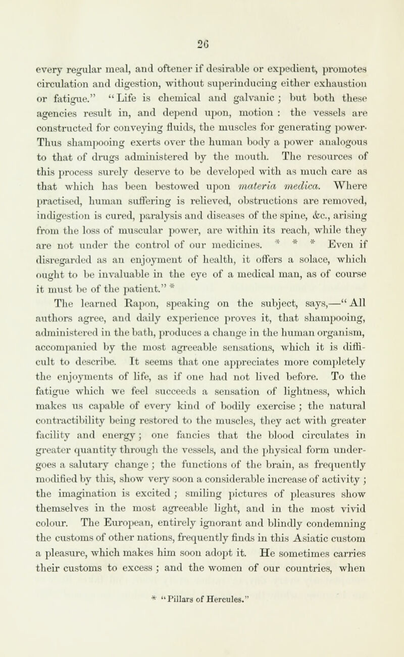 2G every regular meal, and oftener if desirable or expedient, promotes circulation and digestion, without superinducing either exhaustion or fatigue.  Life is chemical and galvanic ; but both these agencies result in, and depend upon, motion : the vessels are constructed for conveying fluids, the muscles for generating power- Thus shampooing exerts over the human body a power analogous to that of drugs administered by the mouth. The resources of this process surely deserve to be developed with as much care as that which has been bestowed upon materia medica. Where practised, human suffering is relieved, obstructions are removed, indigestion is cured, paralysis and diseases of the spine, <kc, arising from the loss of muscular power, are within its reach, while they are not under the control of our medicines. * Even if disregarded as an enjoyment of health, it offers a solace, which ought to be invaluable in the eye of a medical man, as of course it must be of the patient. * The learned Rapon, sjleaking on the subject, says,—All authors agree, and daily experience proves it, that shampooing, administered in the bath, produces a change in the human organism, accompanied by the most agreeable sensations, which it is diffi- cult to describe. It seems that one appreciates more completely the enjoyments of life, as if one had not lived before. To the fatigue which we feel succeeds a sensation of lightness, which makes us capable of every kind of bodily exercise ; the natural contractibility being restored to the muscles, they act with greater facility and energy; one fancies that the blood circulates in greater quantity through the vessels, and the physical form under- goes a salutary change; the functions of the brain, as frequently modified by this, show very soon a considerable increase of activity ; the imagination is excited ; smiling pictures of pleasures show themselves in the most agreeable light, and in the most vivid colour. The European, entirely ignorant and blindly condemning the customs of other nations, frequently finds in this Asiatic custom a pleasure, which makes him soon adopt it. He sometimes carries their customs to excess ; and the women of our countries, when * Pillars of Hercules.1'