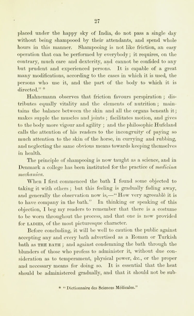 placed under the happy sky of India, do not pass a single day without being shampooed by their attendants, and spend whole hours in this manner. Shampooing is not like friction, an easy operation that can be performed by everybody; it requires, on the contrary, much care and dexterity, and cannot be confided to any but prudent and experienced persons. It is capable of a great many modifications, according to the cases in which it is used, the persons who use it, and the part of the body to which it is directed. * Hahnemann observes that friction favours perspiration ; dis- tributes equally vitality and the elements of nutrition ; main- tains the balance between tin1 skin and all the organs beneath it; makes supple the muscles and joints ; facilitates motion, and gives tu the body more vigour and agility ; and the philosophic Hufeland calls the attention of bis readers to the incongruity of paying so much attention to the skin of the horse, in currying and rubbing, and neglecting the same obvious means towards keeping themselves in health. The principle of shampooing is now taught as a science, and in Denmark a college; has been instituted for the practice of medicina llirrlul nii-ii. When I first commenced the bath I found some objected to taking it with others ; but this feeling is gradually fading away, and generally the observation now is,—How very agreeable it is to have company in the bath. In thinking or speaking of this objection, I beg my readers to remember that there is a costume to be worn throughout the process, and that one is now provided for ladies, of the most picturesque character. Before concluding, it will be well to caution the public against accepting any and every bath advertised as a Roman or Turkish bath as THE BATH ; and against condemning the bath through the blunders of those who profess to administer it, without due con- sideration as to temperament, physical power, <fcc., or the proper and necessary means for doing so. It is essential that the heat should be administered gradually, and that it should not be sub- *  Pictionnaire des Sciences Medicates.