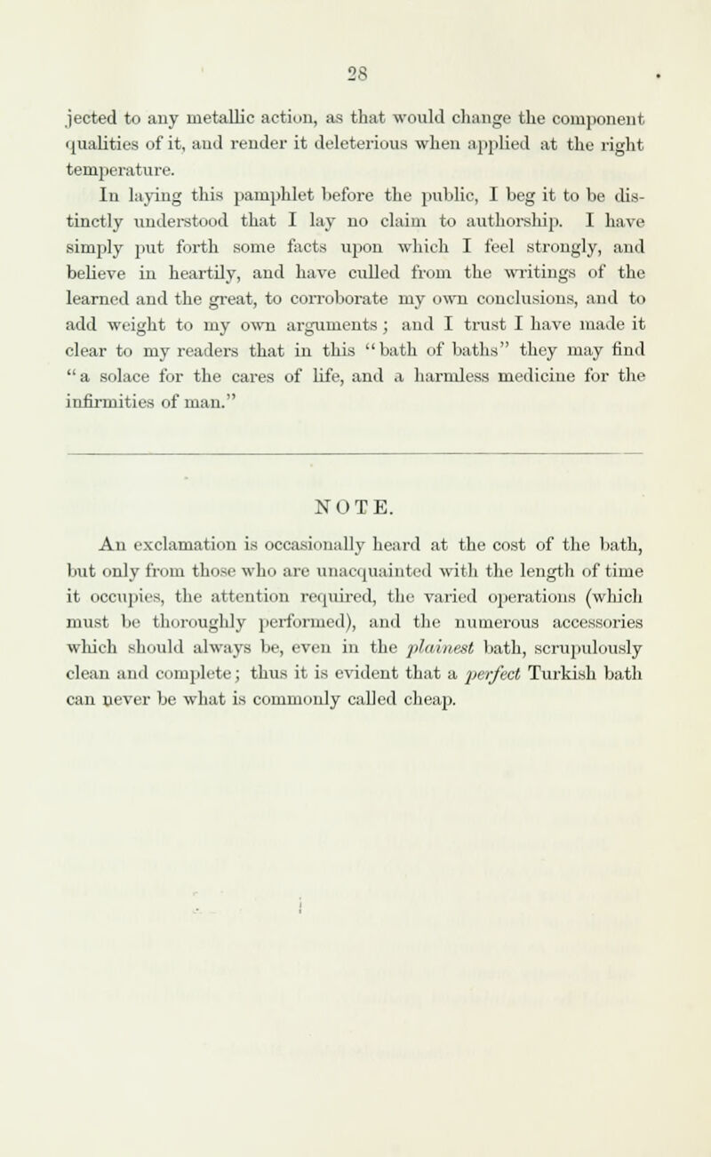 jected to any metallic action, as that would change the component i{ualities of it, and render it deleterious when applied at the right temperature. In laying this pamphlet before the public, I beg it to be dis- tinctly understood that I lay no claim to authorship. I have simply put forth some facts upon which I feel strongly, and believe in heartily, and have culled from the writings of the learned and the great, to corroborate my own conclusions, and to add weight to my own arguments ; and I trust I have made it clear to my readers that in this bath of baths they may find  a solace for the cares of life, and a harmless medicine for the infirmities of man. NOTE. An exclamation is occasionally heard at the cost of the bath, but only from those who are unacquainted with the length of time it occupies, the attention required, the varied operations (which must be thoroughly performed), and the numerous accessories which should always be, even in the plainest bath, scrupulously clean and complete; thus it is evident that a perfect Turkish bath can never be what is commonly called cheap.