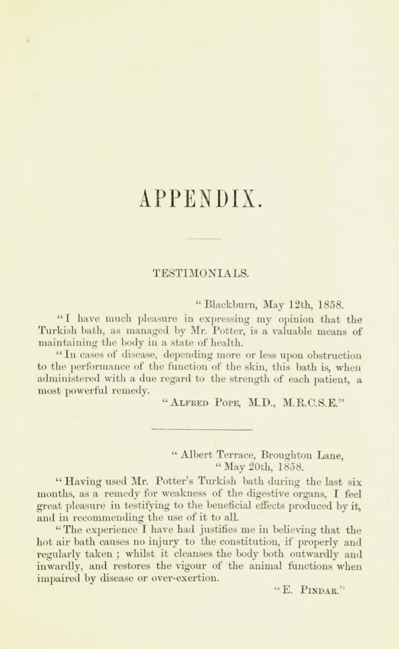APPENDIX. TESTIMONIALS. Blackburn, May 12th, 1858. I have much pleasure in expressing my <>[>ini.>n that the Turkish bath, as managed by Mr. Potter, is a valuable means of maintaining the body in a state of health. In cases of disease, depending mor ■ Less upon obstruction to tin' performance of the function of the skin, this bath is, when administered with a due regard to the strength of each patient, a most powerful remedy. '•Alfred Pope, M.D., M.R.C.S.E. Albert Terrace, Broughton Lane, May 20th, 1858. Having used Mr. Putter's Turkish bath during the last six months, as a remedy Cor weakness of the digestive organs, I feel great pleasure in testifying to the beneficial effects produced by it, and in recommending the use of it to all. The experience I have hail justifies me in believing that the hot air hath causes no injury to the constitution, if properly and regularly taken ; whilst it cleanses the body both outwardly and inwardly, and restores the vigour of the animal functions when impaired by disease or over-exertion. E. Pindar.