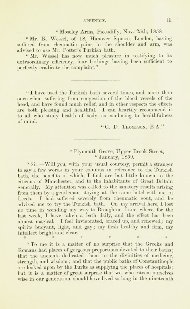 Moseley Anas, Piccadilly, Nov. 25th, 1858. Mr. R. Weasel, of 18, Hanover Square, London, having Buffered from rheumatic pains in the shoulder and arm, was advised to use Mr. Potter's Turkish bath.  Mr. Wessel has now much pleasure in testifying to its extraordinary efficiency, four bathings having been sufficient to perfectly eradicate the complaint.  I have used the Turkish bath several times, and more than once when suffering from congestion of the blood Teasels of the head, and have found much relief, and in other respects the effects arc both pleasing and healthful I can heartily recommend it to all who study health of body, as conducing to healthfulness if mind. 'G. D. Thompson, B.A.  Plymouth (Jrove, Upper Brook Street, January, 1859. Sir,—Will you, with your usual courtesy, permit a stranger to say a few words in your columns in reference to the Turkish bath, I lie benefits of which, I find, are but little known to tin- citizens of Manchester, and to the inhabitants of Great Britain generally. My attention was called to the sanatory results arising from them by a gentleman staying at the same hotel with me in Leeds. I had suffered severely from rheumatic gout, and lie advised me to try the Turkish bath. On my arrival here, I lost no time in wending my way to Broughton Lane, where, for the last week, 1 have taken a bath daily, ami the effect has been almost magical. I feel invigorated, braced up, and renewed; my spirits buoyant, light, ami gay; my flesh healthy and firm, my intellect bright ami clear. * -X- * ■» * *  To me it is a matter of no surprise that the Greeks and Romans had places of gorgeous proportions devoted to their baths; that the ancients dedicated them to the divinities of medicine, strength, and wisdom; and that the public baths of Constantinople are looked upon by the Turks as supplying the places of hospitals : but it is a matter of great surprise that we. who esteem ourselves wise in our generation, should have lived so long in the nineteenth