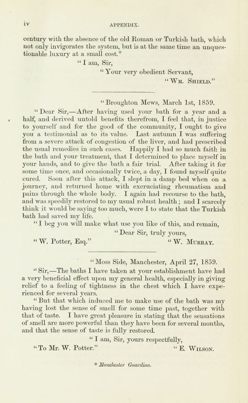 century with the absence of the old Roman or Turkish bath, which not only invigorates the system, but is at the same time an unques- tionable luxury at a small cost.*  I am, Sir,  Your very obedient Servant, Wm. Shield. Broughton Mews, March 1st, 1859.  Dear Sir,—After having used your bath for a year and a half, and derived untold benefits therefrom, I feel that, in justice to yourself and for the good of the community, I ought to give you a testimonial as to its value. Last autumn I was suffering from a severe attack of congestion of the liver, and had proscribed the usual remedies in such cases. Happily I had so much faith in the bath and your treatment, that I determined to place myself in your hands, and to give the bath a fair trial. After taking it for some time once, and occasionally twice, a day, I found myself quite cured. Soon after this attack, I slept in a damp bed when on a journey, and returned home with excruciating rheumatism and pains through the whole body. I again had recourse to the bath, and was speedily restored to my usual robust health; and I scarcely think it would be saving too much, were I to state that the Turkish bath had saved my life. I beg you will make what use you like of this, and remain,  Dear Sir, truly yours,  W. Potter, Esq.  W. Muebay. Moss Side, Manchester, April 27, 1859.  Sir,—The baths I have taken at your establishment have had a very beneficial effect upon my general health, especially in giving relief to a feeling of tightness in the chest winch I have expe- rienced for several years.  But that which induced me to make use of the bath was my having lost the sense of smell for some time past, together with that of taste. I have great pleasure in stating that the sensations of smell are more powerful than they have been for several months, and that the sense of taste is fully restored.  I am, Sir, yours respectfully,  To Mi-. W. Potter. « E. Wilson. * MaiiclietiLe? Guardian.