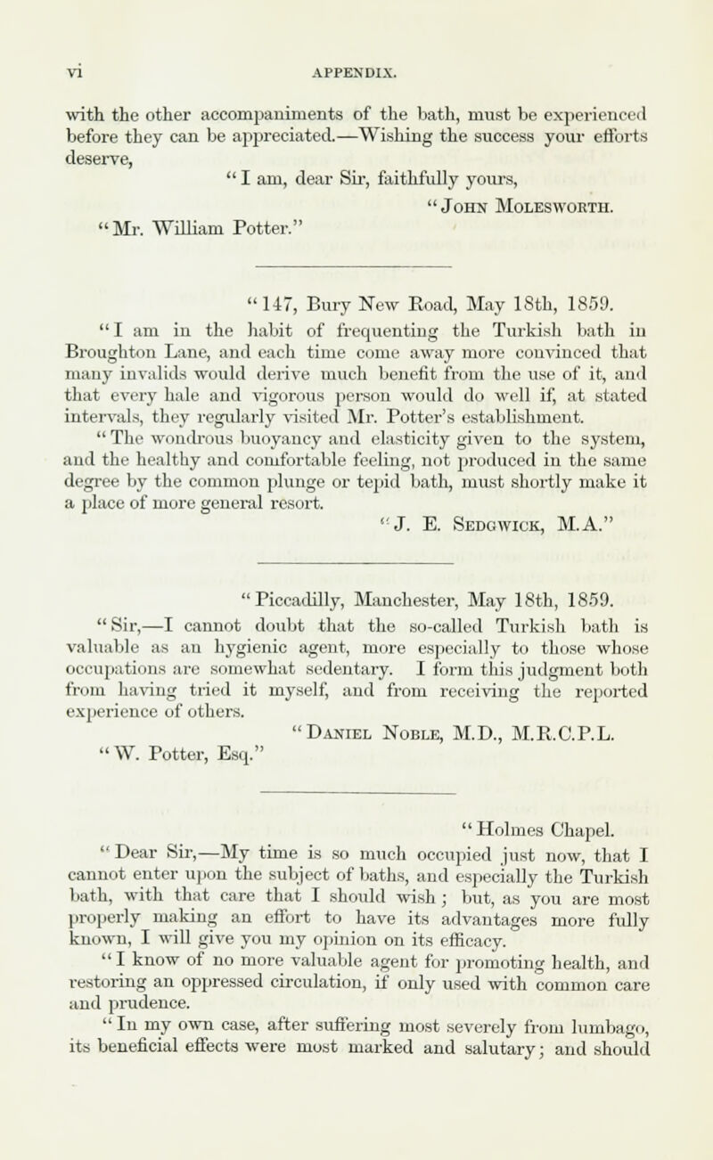 with the other accompaniments of the bath, must be experienced before they can be appreciated.—Wishing the success your efforts deserve,  I am, dear Sir, faithfully yours,  John Molesworth. Mr. William Potter.  147, Bury New Road, May 18th, 1859. I am in the habit of frequenting the Turkish bath in Broughton Lane, and each time come away more convinced that many invalids would derive much benefit from the use of it, and that every hale and vigorous person would do well if, at stated intervals, they regularly visited Mr. Potter's establishment.  The wondrous buoyancy and elasticity given to the system, and the healthy and comfortable feeling, not produced in the same degree by the common plunge or tepid bath, must shortly make it a place of more general resort. 'J. E. Sedgwick, M.A. Piccadilly, Manchester, May 18th, 1859.  Sir,—I cannot doubt that the so-called Turkish bath is valuable as an hygienic agent, more especially to those whose occupations are somewhat sedentary. I form this judgment both from having tried it myself, and from receiving the reported experience of others. Daniel Noble, M.D., M.R.C.P.L. W. Potter, Esq. Holmes Chapel.  Dear Sir,—My time is so much occupied just now, that I cannot enter upon the subject of baths, and especially the Turkish bath, with that care that I should wish ; but, as you are most properly making an effort to have its advantages more fully known, I will give you my opinion on its efficacy.  I know of no more valuable agent for promoting health, and restoring an oppressed circulation, if' only used with common care and prudence.  In my own case, after suffering most severely from lumbago, its beneficial effects were most marked and salutary; and should