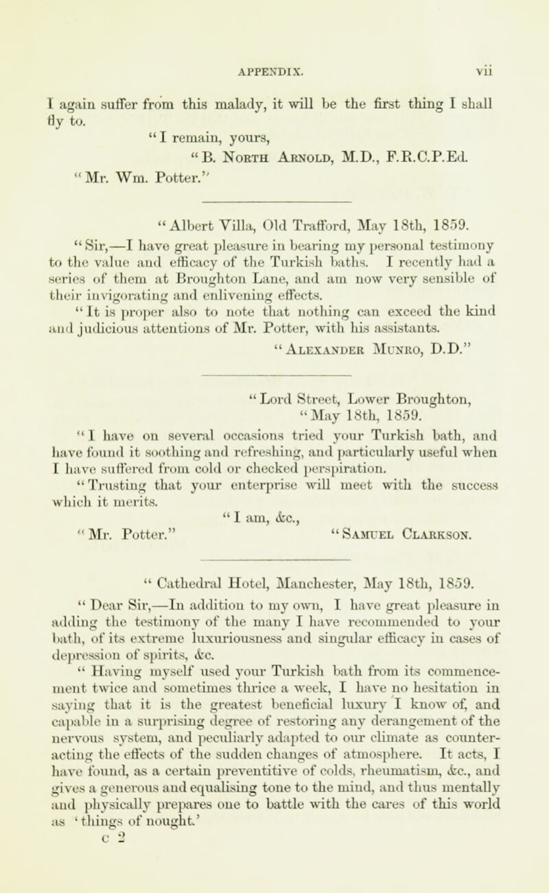 I again suffer from this malady, it will be the first thing I shall Hy to.  I remain, yours, B. Noeth Arnold, M.D., F.R.C.P.Ed. Mr. Wm. Potter. Albert Villa, Old Trafford, May 18th, 1859. Sir,—I have great pleasure in bearing my personal testimony to the value and efficacy of the Turkish baths. I recently had a scries of them at Broughton Lain1, and am now very sensible of their invigorating and enlivening effects. It IS proper also to note that nothing can exceed the kind and judicious attentions of Mr. Potter, with his assistants. Alexander Munro, D.D.  Lord Street, Lower Broughton, '■May 18th, 1859. -'I have on several occasions tried your Turkish bath, and have found it southing and refreshing, and particularly useful when I have Buffered from cold or cheeked perspiration. Trusting that, your enterprise will meet with the success which it merits.  I am, &c, Mr. Potter. Samuel Clarkson.  Cathedral Hotel, Manchester, May 18th, 1859.  Dear Sir,—In addition to my own, I have great pleasure in adding the testimony of the many I have recommended to your bath, of its extreme luxuriousness and singular efficacy in cases of depression of spirits, <fec  Having myself used your Turkish bath from its commence- ment twice and sometimes thrice a week, I have no hesitation in saving that it is the greatest beneficial luxury I know of, and capable in a surprising degree of restoring any derangement of the nervous system, and peculiarly adapted to our climate as counter- acting the effects of the sudden changes of atmosphere. It acts, I have found, as a certain preventative of colds, rheumatism, «tc, and L;i\ es a generous and equalising tone to the mind, and thus mentally and physically prepares one to battle with the cares of this world as 'things of nought'