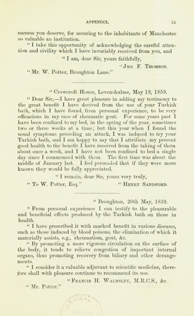 success you deserve, for securing to the inhabitants of Manchester no valuable an institution.  I take this opportunity of acknowledging the careful atten- tion and civility which I have invariably received from you, and  I am, dear Sir, yours faithfully, ' Jno. F. Thomson.  Mr. W. Potter, Broughton Lane.  Crowcrofb House, Levenshulme, May 19, 1859.  Dear Sir,—I have great pleasure in adding my testimony to the great benefit I have derived f'rum the use of your Turkish bath, which I have found, from personal experience, to be very efficacious in nay case of rheumatic gout, For some years past I have been confined to my bed, in the spring of the year, sometimes two or three weeks at a time; but this year when I found the usual symptoms preceding an attack, I was induced to try your Turkish bath, and I am happy to say that 1 attribute my present good health to the benefit I have received from the taking of them about once a week, and I have not been confined to bed a single day since I commenced with th sm. The first time was about the middle of January last. I feel persuaded that if they were more known they would be fully appreciated.  I remain, dear Sir, yours very truly,  To W. Totter, Esq.  Henry Sandford.  Broughton, 20th May, 1859.  From personal experience I can testify to the pleasurable and beneficial effects produced by the Turkish bath on those in health.  I have prescribed it with marked benefit in various diseases, such as those induced by blood poisons, the elimination of winch it materially assists, e.g., rheumatism, gout, &C.  By promoting a more vigorous circulation on the surface of the body, it tends to relieve congestion of important internal organs, thus promoting recovery from biliary and other derange- ments.  I consider it a valuable adjuvant to scientific medicine, there- fore shall with pleasure continue to recommend its use. Francis H. Waimsubt, M.R.C.S., &c.  Mr. Potter.