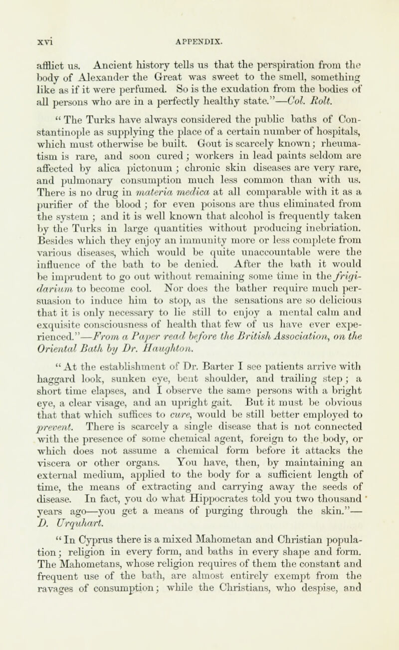 afflict us. Ancient history tells us that the perspiration from the body of Alexander the Great was sweet to the smell, something like as if it were perfumed. So is the exudation from the bodies of all persons who are in a perfectly healthy state.—Col. Roll.  The Turks have always considered the public baths of Con- stantinople as supplying the place of a certain number of hospitals, which must otherwise be built. Gout is scarcely known; rheuma- tism is rare, and soon cured ; workers in lead paints seldom are affected by alica pictonum ; chronic skiu diseases are very rare, and pulmonary consumption much less common than with us. There is no drug in materia medica at all comparable with it as a purifier of the blood ; for even poisons are thus eliminated from the system ; and it is well known that alcohol is frequently taken by the Turks in large quantities without producing inebriation. Besides which they enjoy an immunity more or less complete from various diseases, which would be quite unaccountable were the influence of the bath to be denied. After the bath it would be imprudent to go out without remaining some time, in tihefrigi- darium to become cool. Nor does the bather require much per- suasion to induce him to stop, as the sensations are so delicious that it is only necessary to lie still to enjoy a mental calm and exquisite consciousness of health that few of us have ever expe- rienced.—From a Paper rem/ before the British Association, on the Oriented Bath by Dr. Houghton.  At the establishment of Dr. Barter I see patients arrive with haggard look, sunken eye, bent shoulder, and trailing step; a short time elapses, and I observe the same persons with a bright eye, a clear visage, and an upright gait. But it roust be obvious that that which suffices to cure, would be still better employed to prevent. There is scarcely a single disease that is not connected with the presence of some chemical agent, foreign to the body, or which does not assume a chemical form before it attacks the viscera or other organs. You have, then, by maintaining an external medium, applied to the body for a sufficient length of time, the means of extracting and carrying away the seeds of disease. In fact, you do what Hippocrates told you two thousand ' years ago—you get a means of purging through the skin.— D. Urquhart.  In Cyprus there is a mixed Mahometan and Christian popula- tion ; religion in every form, and baths in every shape and form. The Mahometans, whose religion requires of them the constant and frequent use of the bath, are almost entirely exempt from the ravages of consumption; while the Christians, who despise, and