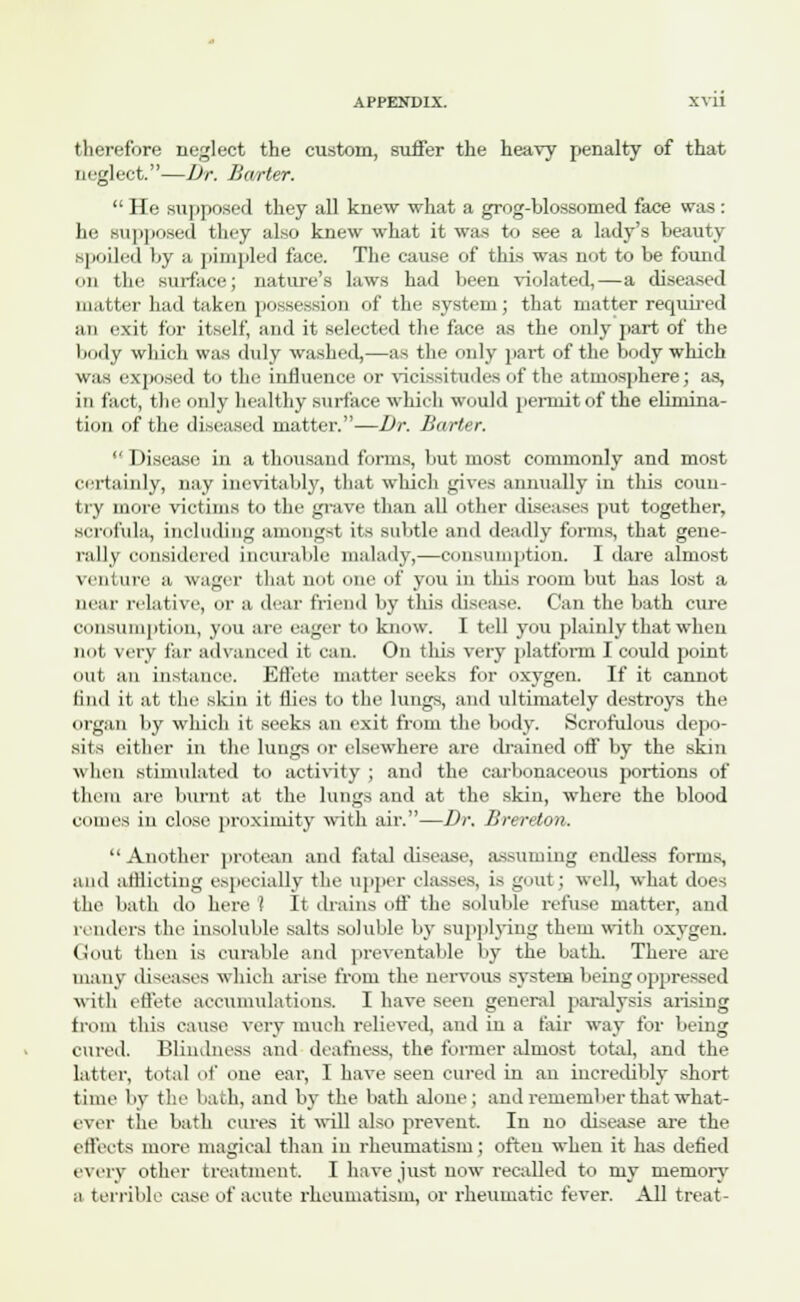 therefore neglect the custom, suffer the heavy penalty of that neglect.—Dr. Barter.  He supposed they all knew what a grog-blossomed face was : he supposed they also knew what it was to see a lady's beauty spoiled by a pimpled face. Tin- cause of this was not to be found mi the surface; nature's laws had been violated,—a diseased matter had taken possession of the system; that matter required an exit for itself, and it selected the face as the only part of the body which was duly washed,—as the only part of the body which was exposed to the influence or vicissitudes of the atmosphere; as, in fact, the only healthy surface which would permit of the elimina- tion of the diseased matter.—Dr. Barter. ''Disease in a thousand forms, but most commonly and most certainly, nay inevitably, that which gives annually in this coun- try more victims to the grave than all other diseases put together, scrofula, including amongst its subtle and deadly forms, that gene- rally considered incurable malady,—consumption. I dare almost venture a wager that not one of you in this room but has lost a near relative, or a dear friend by this disease. ('an the bath cure consumption, you are eager to know. I tell you plainly that when not very far advanced it can. On this very platform. I could point out an instance. Effete matter seeks for oxygen. If it cannot find it at the skin it flies to the lungs, and ultimately destroys the organ by which it seeks an exit from the body. Scrofulous depo- sits either in the lungs or elsewhere are drained off by the skin when stimulated to activity ; and the carbonaceous portions of them are burnt at the lungs and at the skin, where the blood comes in close proximity with air.—Dr. Breretoii. Another protean and fatal disease, assuming endless forms, and afflicting especially the upper classes, is gout; well, what does the bath do here! It drains off the soluble refuse matter, and renders the insoluble stilts soluble by supplying them with oxygen. Gout then is curable and preventable by the bath. There are many diseases which arise from the nervous system being oppressed with effete accumulations. I have seen general paralysis arising from this cause very much relieved, and in a fair way for being cured. Blindness and deafness, the former almost total, and the latter, total of one ear, I have seen cured in an incredibly short time by the bath, and by the bath alone; and remember that what- ever the bath cures it will also prevent. In no disease are the effects more magical than in rheumatism; often when it has defied every other treatment. I have just uow recalled to my memory a terrible ease of acute rheumatism, or rheumatic fever. All treat-