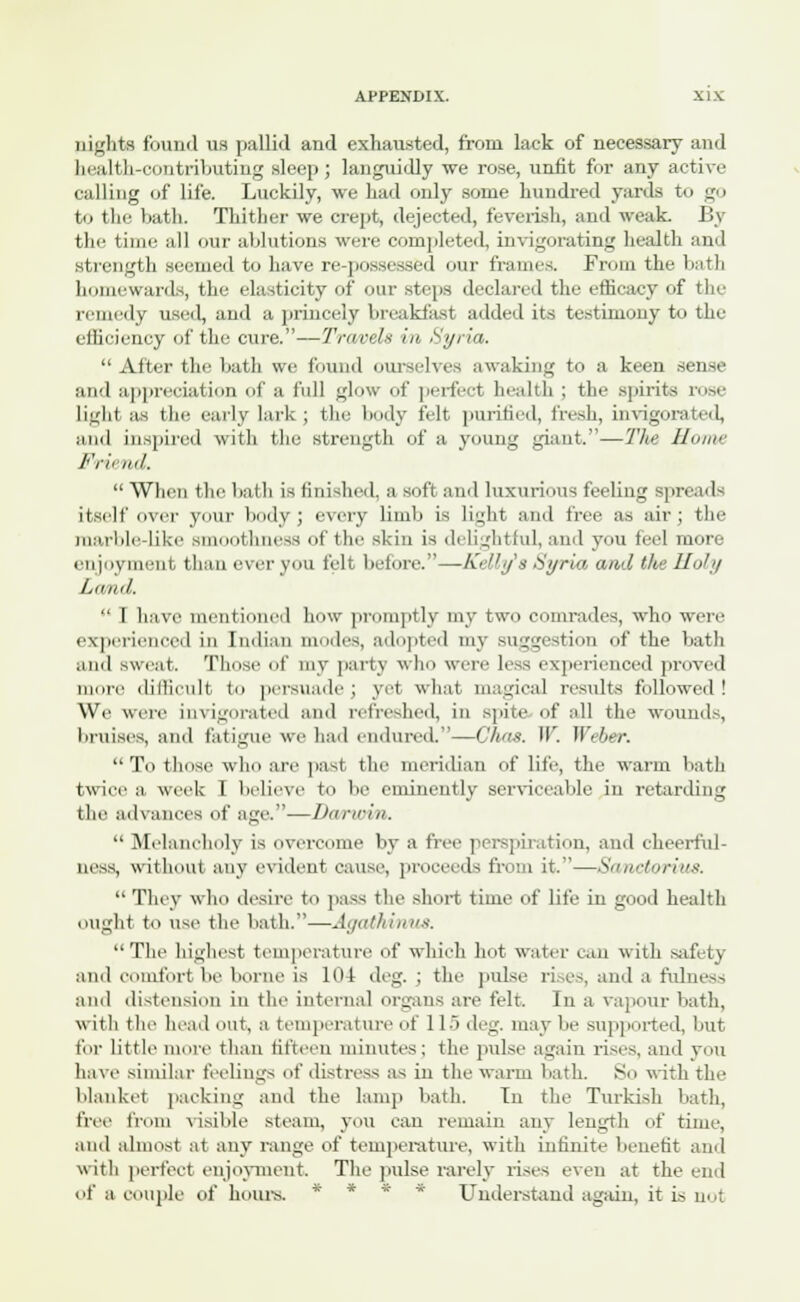 nights found us pallid and exhausted, from lack of necessary and health-contributing sleep ; languidly we rose, unfit for any active calling of life. Luckily, we had only some hundred yards to go to the bath. Thither we crept, dejected, feverish, and weak. By the time all our ablutions were completed, invigorating health and strength seemed to have re-possessed our frames. From the bath homewards, the elasticity of our steps declared the efficacy of the remedy used, and a princely breakfast added its testimony to the efficiency of the cure.—Travels in Syria.  After the bath we found ourselves awaking to a keen sense and appreciation of a full glow of perfect health ; the spirits rose lighi as the early lark ; the body felt purified, fresh, invigorated, Mini inspired with the strength of a young giant.—The Home Fr'nnil. When the bath is finished, a soft and luxurious feeling spreads itself over your body ; every limb is light and free as air ; the marble-like si fchneas of the skin is delightful, and you feel more enjoyment than ever you felt before.—Kelly s Syria and the Holy Land.  I have mentioned how promptly my two comrades, who were experienced in Indian modes, adopted my su',,'estion of the bath and sweat. Those of my party who wen- less experienced proved more difficult to persuade ; yet what magical results followed ! We were invigorated and refreshed, in spin' of all the wounds, bruises, and fatigue we had endured.—Chas. W. Weber.  To those who are past the meridian of life, the warm bath twice a week I believe to be eminently serviceable in retarding the advances of age..—Darn-in.  Melancholy is overcome by a free perspiration, and cheerful- ness, without any evident cause, proceeds from it.—Sanctorius.  They who desire to pass the short time of life iu good health ought to use the bath.—Agathinus. The highest temperature of which hot water can with safety and comfort be borne is 104 deg. ; the pulse rises, and a fulness and distension in the internal organs are felt. In a vapour bath, with the head out, a temperature of 115 deg. may be supported, but for little more than fifteen minutes; the pulse again rises, and you have similar feelings of distress as in the warm bath. So with the blanket packing and the lamp bath. In the Turkish bath, free from visible steam, you can remain any length of time, and almost at any range of temperature, with infinite benefit and with perfect enjoyment, The pulse rarely rises even at the end of a couple of hours. * Understand again, it is not